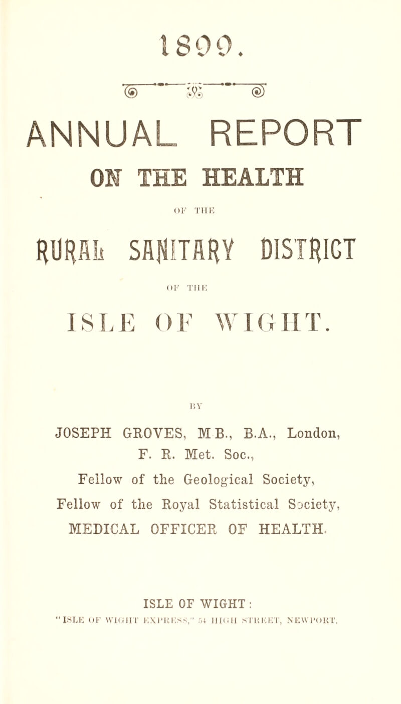1800. '(9 jjg <§)' ANNUAL REPORT OH THE HEALTH or THE RURAL SANITARY DISTRICT OF THE ISLE OF WIGHT. JOSEPH GROVES, MB., B.A., London, F. R. Met. Soc., Fellow of the Geological Society, Fellow of the Royal Statistical Society, MEDICAL OFFICER OF HEALTH, ISLE OF WIGHT : “ISLE OF WIGHT EXPRESS, r,4 11(011 SI ItKET, NEWPORT,