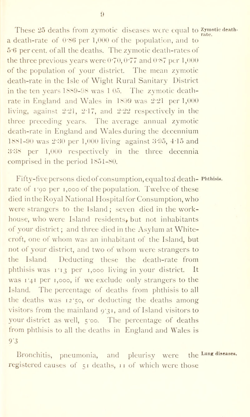 These 25 deaths from zymotic diseases were equal to a death-rate of 0'8(i per 1,000 of the population, and to 5-6 percent, of all the deaths. The zymotic death-rates of the three previous years were 0-70,0-77 and0‘87 per 1,000 of the population of your district. The mean zymotic death-rate in the Isle of Wight Rural Sanitary District in the ten years 1 ss!J-!js was 1 05. The zymotic death- rate in England and Wales in I Mi) was 2'21 per 1,000 living, against 2‘21, 217, and 2'22 respectively in the three preceding years. The average annual zymotic death-rate in England and Wales during the decennium 1881-9U was 2’2o per 1,000 living against T95, 415 and 8438 per 1,000 respectively in the three decennia comprised in the period 1851-80. Fifty-five persons died of consumption, equal to a death- rate of i’90 per i,ooo of the population. Twelve of these died in the Royal National Hospital for Consumption, who were strangers to the Island ; seven died in the work- house, who were Island residents^ but not inhabitants of your district; and three died in the Asylum at White- croft, one of whom was an inhabitant of the Island, but not of your district, and two of whom were strangers to the Island Deducting these the death-rate from phthisis was m3 per 1,000 living in your district. It was rqi per 1,000, if we exclude only strangers to the Island. The percentage of deaths from phthisis to all the deaths was i2’5o, or deducting the deaths among visitors from the mainland 9*31, and of Island visitors to your district as well, 5-oo. The percentage of deaths from phthisis to all the deaths in England and Wales is 93 Bronchitis, pneumonia, and pleurisy were the registered causes of 5 1 deaths, 1 1 of which were those Zymotic death- rate. Phthisis. J,un* diseases.