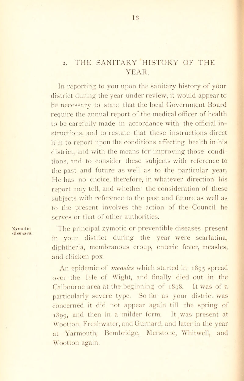 Zymotic diseases. in 2. THE SANITARY HISTORY OP' THE YEAR. In reporting to you upon the sanitary history of your district during the year under review, it would appear to be necessary to state that the local Government Board require the annual report of the medical officer of health to be carefully made in accordance with the official in- structor, and to restate that these instructions direct him to report upon the conditions affecting health in his district, and with the means for improving those condi- tions, and to consider these subjects with reference to the past and future as well as to the particular year. He has no choice, therefore, in whatever direction his report may tell, and whether the consideration of these subjects with reference to the past and future as well as to the present involves the action of the Council he serves or that of other authorities. The principal zymotic or preventible diseases present in your district during the year were scarlatina, diphtheria, membranous croup, enteric fever, measles, and chicken pox. An epidemic of measles which started in 1895 spread over the I He of Wight, and finally died out in the Calbourne area at the beginning of 1898. It was of a particularly severe type. So far as your district was concerned it did not appear again till the spring of 1899, and then in a milder form. It was present at Wootton, Freshwater, and Gurnard, and later in the year at Yarmouth, Bembridge, Merstonc, Whitwell, and Wootton again.