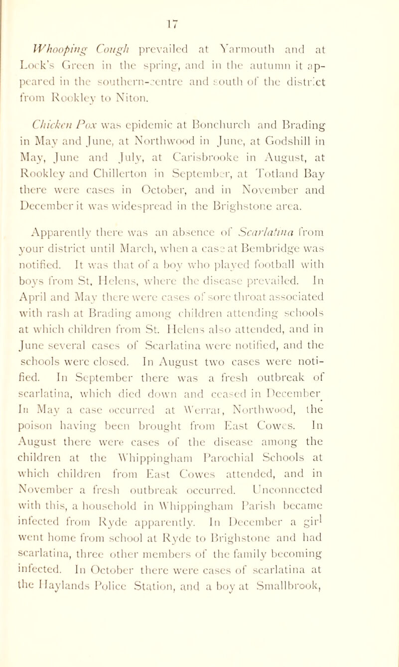 Whooping Cough prevailed at Yarmouth and at Lock's Green in the spring, and in the autumn it ap- peared in the southern-centre and south of the district from Rookley to Niton. Chicken Pox was epidemic at Bonchurch and Brading in May and June, at Northwood in June, at Godshill in May, June and July, at Carisbrooke in August, at Rookley and Chillerton in September, at Totland Bay there were cases in October, and in November and December it was widespread in the Brighstone area. Apparently there was an absence of Scarlatina from your district until March, when a case at Bembridge was notified. It was that of a boy who played football with boys from St. Helens, where the disease prevailed. In April and May there were cases of sore throat associated with rash at Brading among children attending schools at which children from St. Helens also attended, and in June several cases of Scarlatina were notified, and the schools were closed. In August two cases were noti- fied. In September there was a fresh outbreak of scarlatina, which died down and ceased in December In May a case occurred at Werrar, Northwood, the poison having been brought from East Cowes. In August there were cases of the disease among the children at the Whippingham Parochial Schools at which children from East Cowes attended, and in November a fresh outbreak occurred. Unconnected with this, a household in Whippingham Parish became infected from Ryde apparently. In December a gir^ went home from school at Ryde to Brighstone and had scarlatina, three other members of the family becoming infected. In October there were cases of scarlatina at the Haylands Police Station, and a boy at Smallbrook,