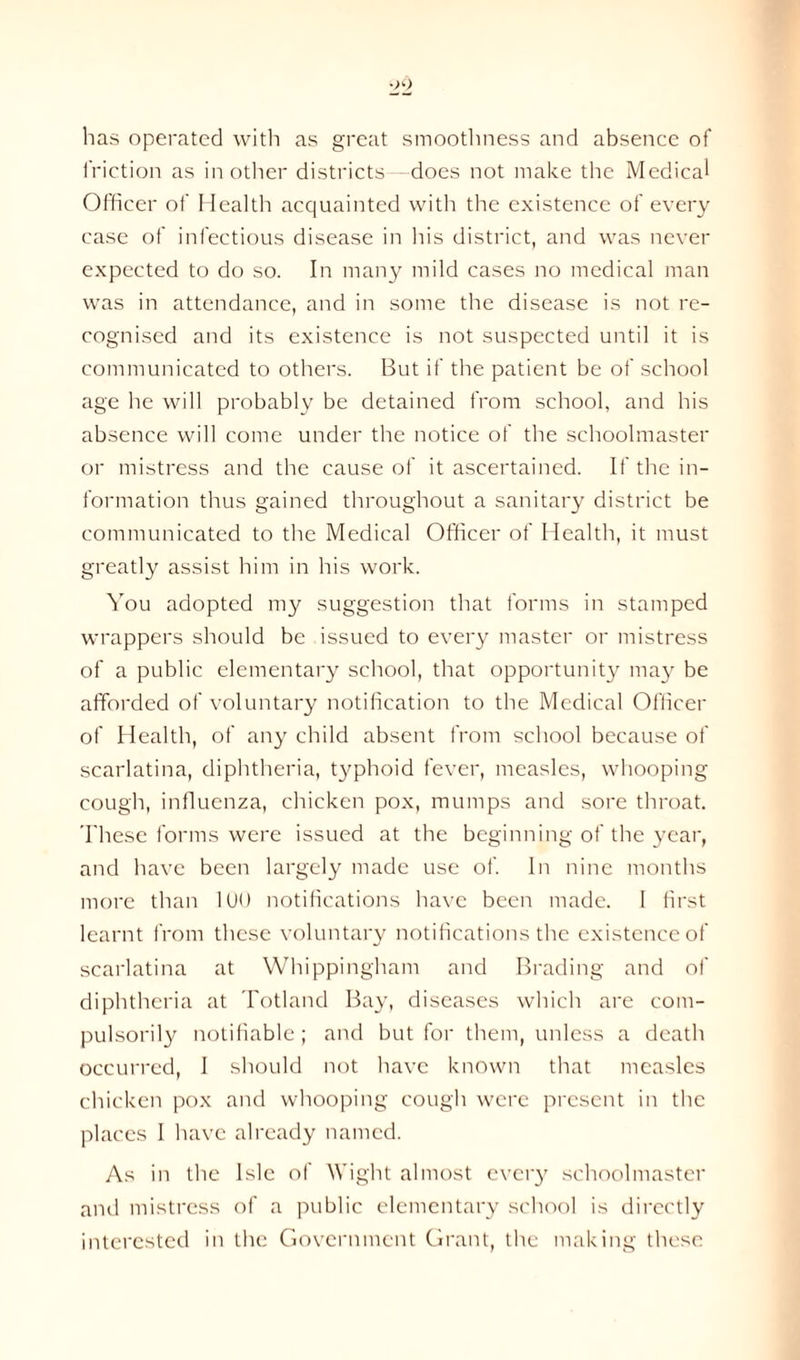 has operated with as great smoothness and absence of friction as in other districts —does not make the Medical Officer of Health acquainted with the existence of every case of infectious disease in his district, and was never expected to do so. In many mild cases no medical man was in attendance, and in some the disease is not re- cognised and its existence is not suspected until it is communicated to others. But if the patient be of school age he will probably be detained from school, and his absence will come under the notice of the schoolmaster or mistress and the cause of it ascertained. If the in- formation thus gained throughout a sanitary district be communicated to the Medical Officer of Health, it must greatly assist him in his work. You adopted my suggestion that forms in stamped wrappers should be issued to every master or mistress of a public elementary school, that opportunity may be afforded of voluntary notification to the Medical Officer of Health, of any child absent from school because of scarlatina, diphtheria, typhoid fever, measles, whooping cough, influenza, chicken pox, mumps and sore throat. These forms were issued at the beginning of the year, and have been largely made use of. In nine months more than 100 notifications have been made. I first learnt from these voluntary notifications the existence of scarlatina at Whippingham and Brading and of diphtheria at Totland Bay, diseases which are com- pulsorily notifiable; and but for them, unless a death occurred, 1 should not have known that measles chicken pox and whooping cough were present in the places I have already named. As in the Isle of Wight almost every schoolmaster and mistress of a public elementary school is directly interested in the Government Grant, the making these
