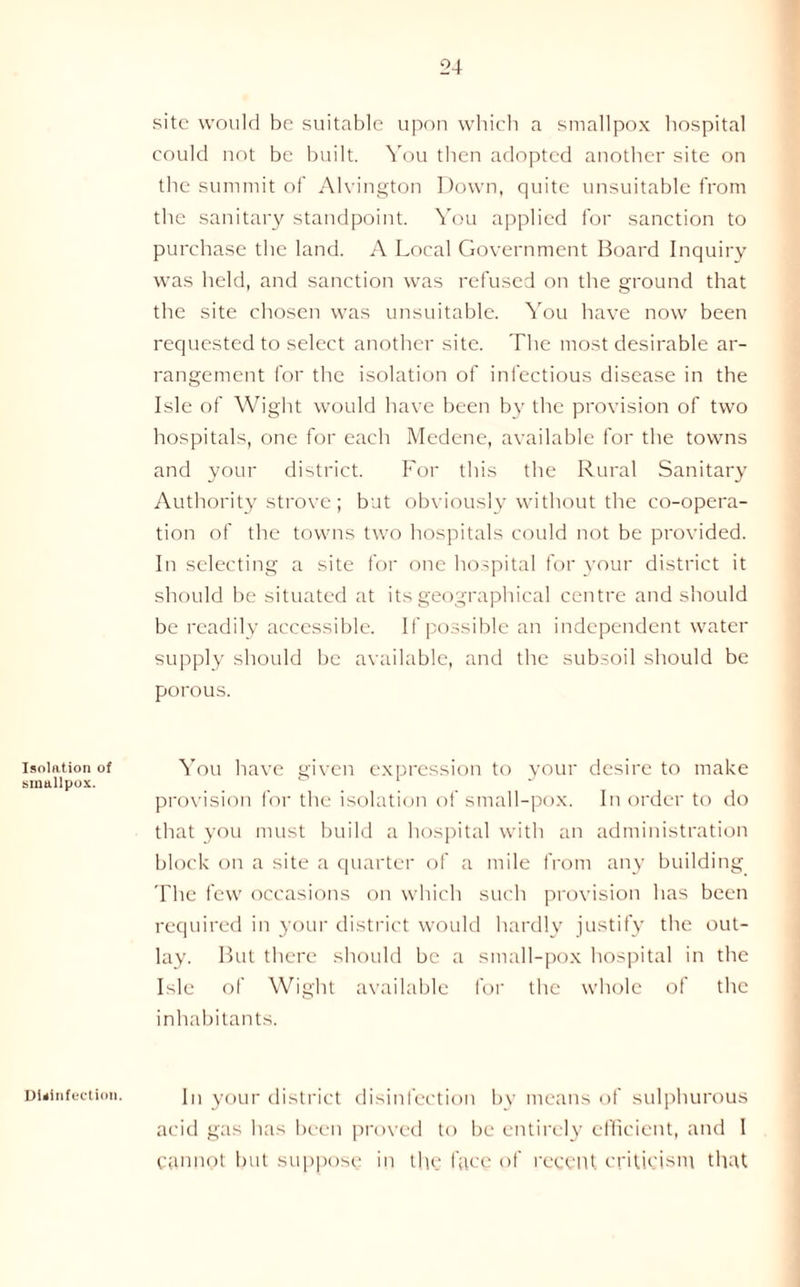 Isolation of smallpox. site would be suitable upon which a smallpox hospital could not be built. You then adopted another site on the summit of Alvington Down, quite unsuitable from the sanitary standpoint. You applied for sanction to purchase the land. A Local Government Board Inquiry was held, and sanction was refused on the ground that the site chosen was unsuitable. You have now been requested to select another site. The most desirable ar- rangement for the isolation of infectious disease in the Isle of Wight would have been by the provision of two hospitals, one for each Medene, available for the towns and your district. For this the Rural Sanitary Authority strove ; but obviously without the co-opera- tion of the towns two hospitals could not be provided. In selecting a site for one hospital for your district it should be situated at its geographical centre and should be readily accessible. If possible an independent water supply should be available, and the subsoil should be porous. You have given expression to your desire to make provision for the isolation of small-pox. In order to do that you must build a hospital with an administration block on a site a quarter of a mile from any building The few occasions on which such provision has been required in your district would hardly justify the out- lay. But there should be a small-pox hospital in the Isle of Wight available for the whole of the inhabitants. Disinfection. In your district disinfection by means of sulphurous acid gas has been proved to be entirely efficient, and 1 cannot but suppose in the face of recent criticism that