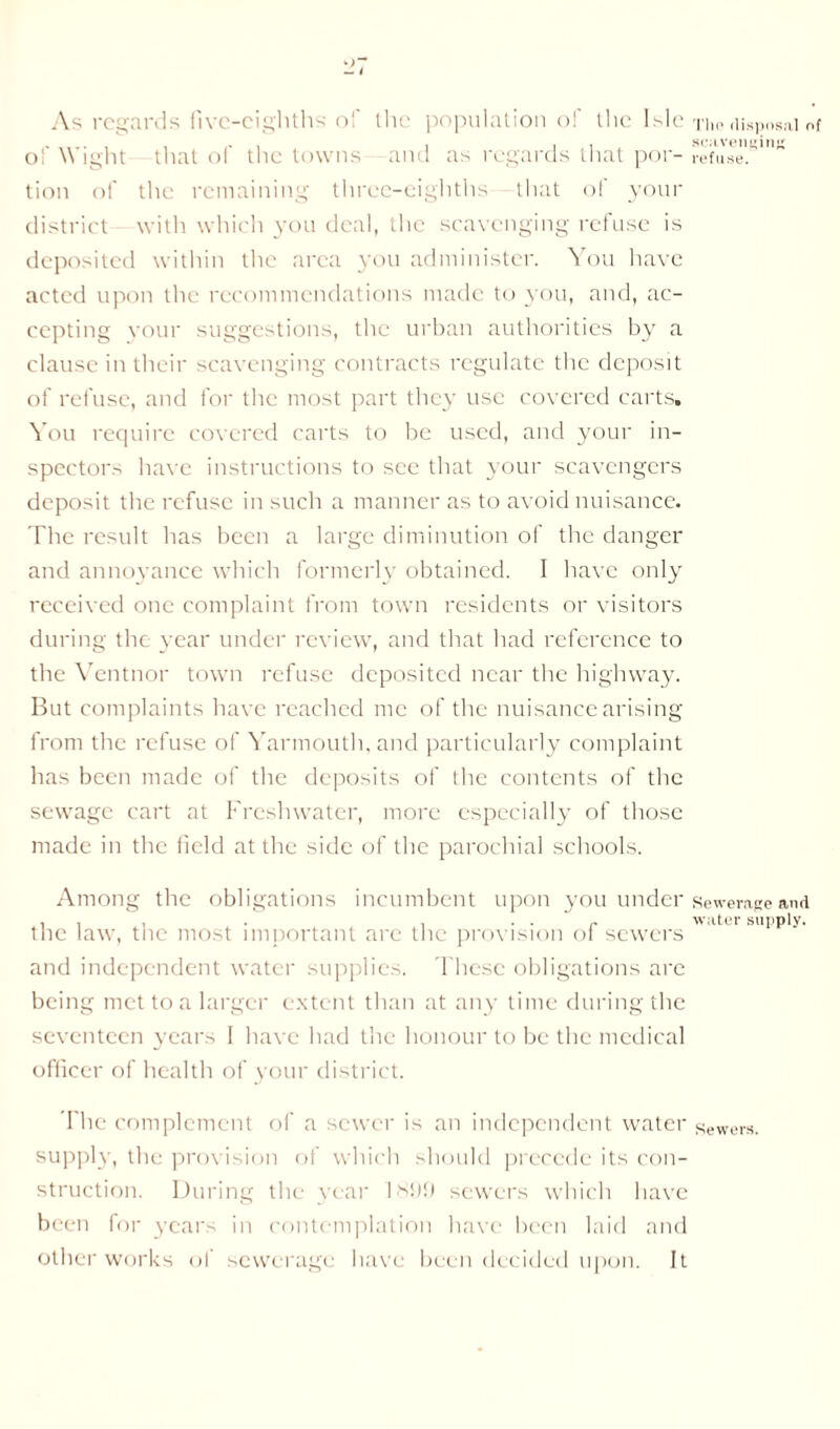 As regards five-eighths of the population of the Isle of Wight that of the towns and as regards that por- tion of the remaining three-eighths that of your district with which you deal, the scavenging refuse is deposited within the area you administer. You have acted upon the recommendations made to you, and, ac- cepting your suggestions, the urban authorities by a clause in their scavenging contracts regulate the deposit of refuse, and for the most part the}’ use covered carts. You require covered carts to be used, and your in- spectors have instructions to see that your scavengers deposit the refuse in such a manner as to avoid nuisance. The result has been a large diminution of the danger and annoyance which formerly obtained. I have only received one complaint from town residents or visitors during the year under review, and that had reference to the Ventnor town refuse deposited near the highway. But complaints have reached me of the nuisance arising from the refuse of Yarmouth, and particularly complaint has been made of the deposits of the contents of the sewage cart at Freshwater, more especially of those made in the field at the side of the parochial schools. Among the obligations incumbent upon you under the law, the most important are the provision of sewers and independent water supplies. These obligations are being met to a larger extent than at any time during the seventeen years 1 have had the honour to be the medical officer of health of your district. The complement of a sewer is an independent water supply, the provision of which should precede its con- struction. During the year 1899 sewers which have been for years in contemplation have been laid and other works ol sewerage have been decided upon. It Tin' disposal of scavenging refuse. Sewerage and water supply. Sewers.