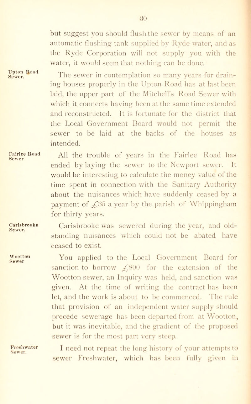 Upton Road Sewer. Fairlee Road Sewer Cariebrooke Sewer. Wootton Sewer Freshwater Sewer. but suggest you should flush the sewer by means of an automatic flushing tank supplied by Rvde water, and as the Ryde Corporation will not supply you with the water, it would seem that nothing can be done. The sewer in contemplation so many years for drain- ing houses properly in the Upton Road has at last been laid, the upper part of the Mitchell’s Road Sewer with which it connects having been at the same time extended and reconstructed. It is fortunate for the district that the Local Government Board would not permit the sewer to be laid at the backs of the houses as intended. All the trouble of years in the Fairlee Road has ended by laying the sewer to the Newport sewer. It would be interesting to calculate the money value of the time spent in connection with the Sanitary Authority about the nuisances which have suddenly ceased by a payment of ^£85 a year by the parish of Whippingham for thirty years. Carisbrooke was sewered during the year, and old- standing nuisances which could not be abated have ceased to exist. You applied to the Local Government Board for sanction to borrow ^£800 for the extension of the Wootton sewer, an Inquiry was held, and sanction was given. At the time of writing the contract has been let, and the work is about to be commenced. The rule that provision of an independent water supply should precede sewerage has been departed from at Wootton, but it was inevitable, and the gradient of the proposed sewer is for the most part very steep. I need not repeat the long history of your attempts to sewer Freshwater, which has been fully given in