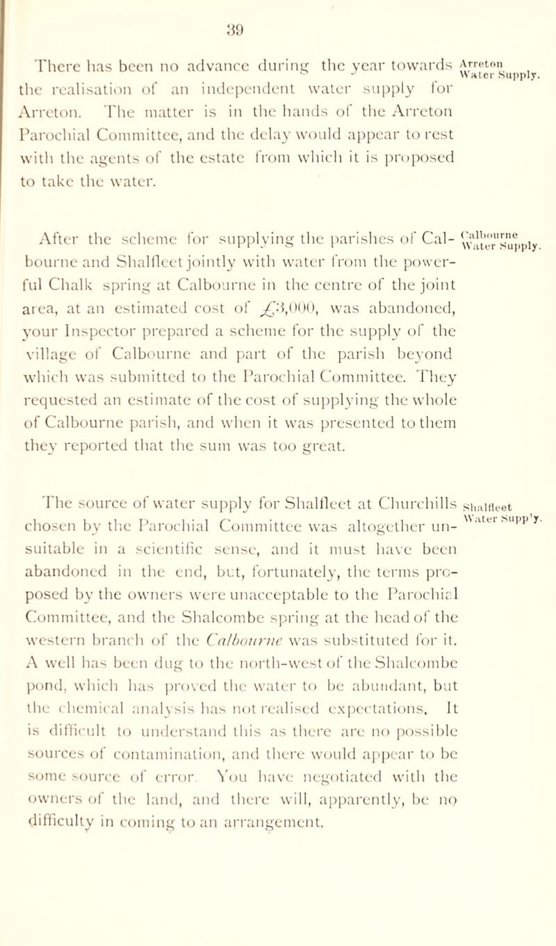 There has been no advance during the year towards Arreton ** Water Supply. the realisation of an independent water supply for Arreton. The matter is in the hands of the Arreton Parochial Committee, and the delay would appear to rest with the agents of the estate from which it is proposed to take the water. After the scheme for supplying the parishes of Cal- ^Ite^suppiy bourne and Shalfleet jointly with water from the power- ful Chalk spring at Calbourne in the centre of the joint area, at an estimated cost of ^C3,000, was abandoned, your Inspector prepared a scheme for the supply of the village of Calbourne and part of the parish beyond which was submitted to the Parochial Committee. They requested an estimate of the cost of supplying the whole of Calbourne parish, and when it was presented to them they reported that the sum was too great. The source of water supply for Shalfleet at Churchills siiaiHeet chosen by the Parochial Committee was altogether un- ,lUl su suitable in a scientific sense, and it must have been abandoned in the end, but, fortunately, the terms pro- posed by the owners were unacceptable to the Parochial Committee, and the Shalcombe spring at the head of the western branch of the Calbourne was substituted for it. A well has been dug to the north-west of the Shalcombe pond, which has proved the water to be abundant, but the c hemical analysis has not realised expectations, It is difficult to understand this as there are no possible sources of contamination, and there would appear to be some source of error You have negotiated with the owners of the land, and there will, apparently, be no difficulty in coming to an arrangement,