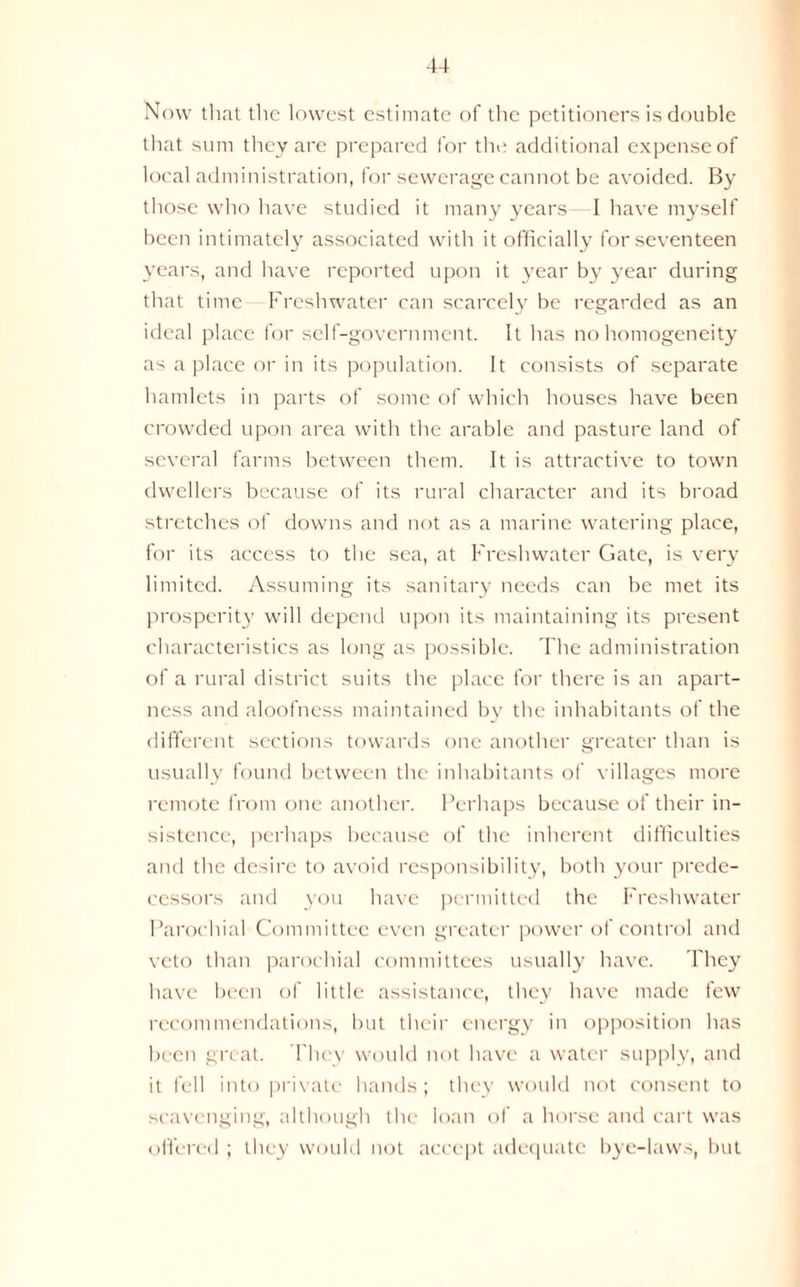 Now that the lowest estimate of the petitioners is double that sum they are prepared for the additional expense of local administration, for sewerage cannot be avoided. By those who have studied it many years- I have myself been intimately associated with it officially for seventeen years, and have reported upon it year by year during that time Freshwater can scared}’ be regarded as an ideal place for self-government. It has no homogeneity as a place or in its population. It consists of separate hamlets in parts of some of which houses have been crowded upon area with the arable and pasture land of several farms between them. It is attractive to town dwellers because of its rural character and its broad stretches of downs and not as a marine watering place, for its access to the sea, at Freshwater Gate, is very limited. Assuming its sanitary needs can be met its prosperity will depend upon its maintaining its present characteristics as long as possible. The administration of a rural district suits the place for there is an apart- ness and aloofness maintained by the inhabitants of the different sections towards one another greater than is usually found between the inhabitants of villages more remote from one another. Perhaps because of their in- sistence, perhaps because of the inherent difficulties and the desire to avoid responsibility, both your prede- cessors and you have permitted the Freshwater Parochial Committee even greater power of control and veto than parochial committees usually have. They have been of little assistance, they have made few recommendations, but their energy in opposition has been great. They would not have a water supply, and it fell into private hands; they would not consent to scavenging, although the loan of a horse and cart was offered ; they would not accept adequate bye-laws, but