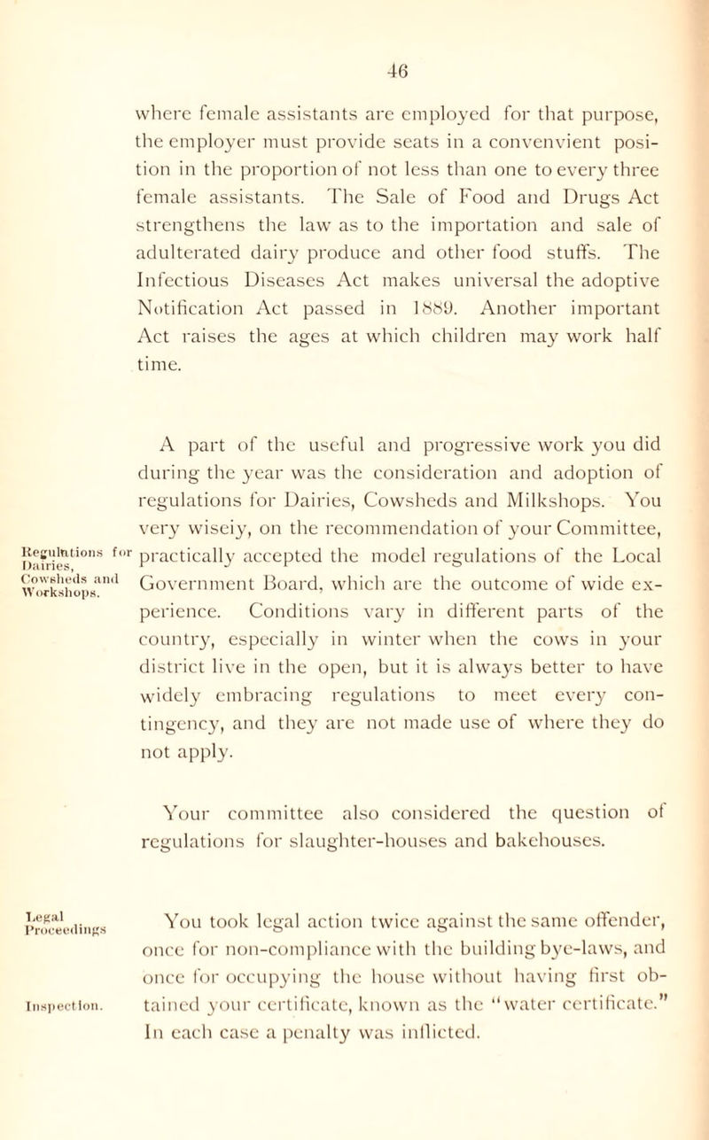 Regulations for Dairies, Cowsheds and Workshops. Legal Proceedings Inspection. where female assistants are employed for that purpose, the employer must provide seats in a convenvient posi- tion in the proportion of not less than one to every three female assistants. The Sale of Food and Drugs Act strengthens the law as to the importation and sale of adulterated dairy produce and other food stuffs. The Infectious Diseases Act makes universal the adoptive Notification Act passed in 1889. Another important Act raises the ages at which children may work half time. A part of the useful and progressive work you did during the year was the consideration and adoption of regulations for Dairies, Cowsheds and Milkshops. You very wiseiy, on the recommendation of your Committee, practically accepted the model regulations of the Local Government Board, which are the outcome of wide ex- perience. Conditions vary in different parts of the country, especially in winter when the cows in your district live in the open, but it is always better to have widely embracing regulations to meet every con- tingency, and they are not made use of where they do not apply. Your committee also considered the question of regulations for slaughter-houses and bakehouses. You took legal action twice against the same offender, once for non-compliance with the building bye-laws, and once for occupying the house without having first ob- tained your certificate, known as the “water certificate.” In each case a penalty was inflicted.