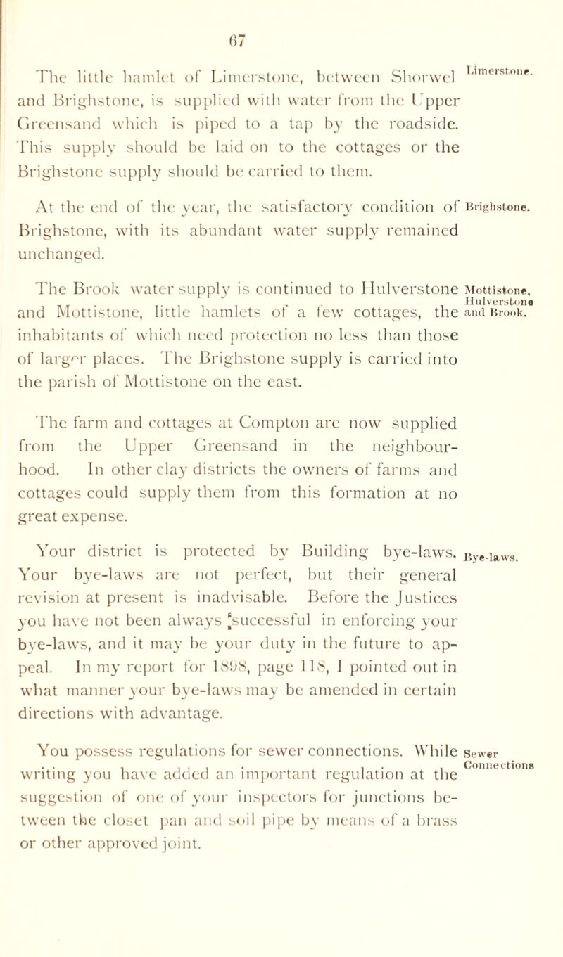 Limerston*. The little hamlet of Limerstonc, between Shorwel and Brighstone, is supplied with water from the Upper Greensand which is piped to a tap by the roadside. This supply should be laid on to the cottages or the Brighstone supply should be carried to them. At the end of the year, the satisfactory condition of Brighstone. Brighstone, with its abundant water supply remained unchanged. The Brook water supply is continued to Hulverstone Mottistone, - ■ Hulverstone and Mottistone, little hamlets of a few cottages, the and Brook, inhabitants of which need protection no less than those of larger places. The Brighstone supply is carried into the parish of Mottistone on the east. The farm and cottages at Compton are now supplied from the Upper Greensand in the neighbour- hood. In other clay districts the owners of farms and cottages could supply them from this formation at no great expense. Your district is protected by Building bye-laws. Bye-laws. Your bye-laws are not perfect, but their general revision at present is inadvisable. Before the Justices you have not been always 'successful in enforcing 3'our bye-laws, and it may be your duty in the future to ap- peal. In my report for 18f)8, page 1 18, I pointed out in what manner your bye-laws may be amended in certain directions with advantage. You possess regulations for sewer connections. While sewer , ..I- 1 , Connections writing you have added an important regulation at the suggestion of one of your inspectors for junctions be- tween the closet pan and soil pipe by means of a brass or other approved joint.