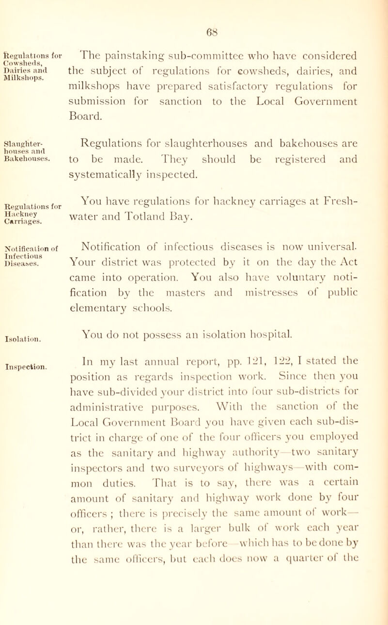 Regulations for Cowsheds, Dairies and Milksliops. Slaughter- houses and Bakehouses. Regulations for Hackney Carriages. Notification of Infectious Diseases. Isolation. Inspection. The painstaking sub-committee who have considered the subject of regulations for cowsheds, dairies, and milkshops have prepared satisfactory regulations for submission for sanction to the Local Government Board. Regulations for slaughterhouses and bakehouses are to be made. They should be registered and systematically inspected. You have regulations for hackney carriages at Fresh- water and Totland Bay. Notification of infectious diseases is now universal. Your district was protected by it on the day the Act came into operation. You also have voluntary noti- fication by the masters and mistresses of public elementary schools. You do not possess an isolation hospital. In my last annual report, pp. 121, 1--, I stated the position as regards inspection work. Since then you have sub-divided your district into lour sub-districts tor administrative purposes. With the sanction of the Local Government Board you have given each sub-dis- trict in charge of one of the four officers you employed as the sanitary and highway authority two sanitary inspectors and two surveyors ot highways- with com- mon duties. That is to say, there was a certain amount of sanitary and highway work done by four officers ; there is precisely the same amount of work or, rather, there is a larger bulk ot work each year than there was the year before which has to be done by the same officers, but each does now a quarter ol the