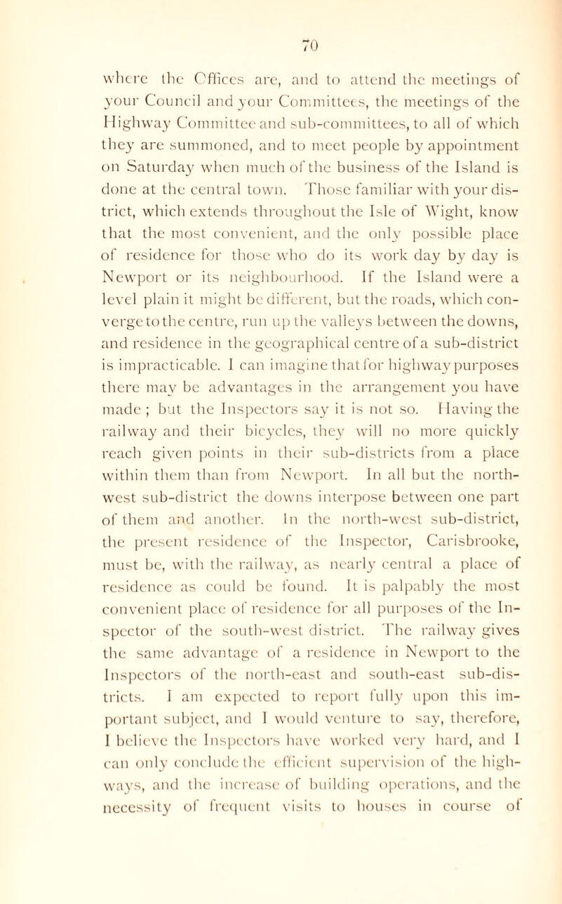 where the Offices are, and to attend the meetings of your Council and your Committees, the meetings of the Highway Committee and sub-committees, to all of which they are summoned, and to meet people by appointment on Saturday when much of the business of the Island is done at the central town. Those familiar with your dis- trict, which extends throughout the Isle of Wight, know that the most convenient, and the only possible place of residence for those who do its work day by day is Newport or its neighbourhood. If the Island were a level plain it might be different, but the roads, which con- verge to the centre, run up the valleys between the downs, and residence in the geographical centre of a sub-district is impracticable. I can imagine that for highway purposes there may be advantages in the arrangement you have made ; but the Inspectors say it is not so. Having the railway and their bicycles, they will no more quickly reach given points in their sub-districts from a place within them than from Newport. In all but the north- west sub-district the downs interpose between one part of them and another. In the north-west sub-district, the present residence of the Inspector, Carisbrooke, must be, with the railway, as nearly central a place of residence as could be found. It is palpably the most convenient place of residence for all purposes of the In- spector of the south-west district. The railway gives the same advantage of a residence in Newport to the Inspectors of the north-east and south-east sub-dis- tricts. I am expected to report fully upon this im- portant subject, and I would venture to say, therefore, I believe the Inspectors have worked very hard, and 1 can only conclude the efficient supervision of the high- ways, and the increase of building operations, and the necessity of frequent visits to houses in course ot