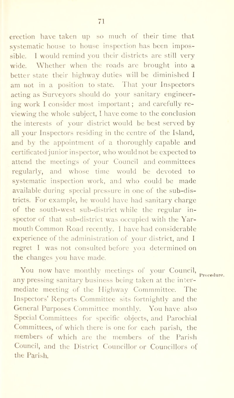 erection have taken up so much of their time that systematic house to house inspection lias been impos- sible. 1 would remind you their districts are still very wide. Whether when the roads are brought into a better state their highway duties will be diminished 1 am not in a position to state. That your Inspectors acting as Surveyors should do your sanitary engineer- ing work I consider most important; and carefully re- viewing the whole subject, 1 have come to the conclusion the interests of your district would be best served by all your Inspectors residing in the centre of the Island, and by the appointment of a thoroughly capable and certificated junior inspector, who would not be expected to attend the meetings of your Council and committees regularly, and whose time would be devoted to systematic inspection work, and who could be made available during special pressure in one of the sub-dis- tricts. For example, he would have had sanitary charge of the south-west sub-district while the regular in- spector of that sub-district was occupied with the Yar- mouth Common Road recently. 1 have had considerable experience of the administration of your district, and I regret I was not consulted before you determined on the changes you have made. You now have monthly meetings of your Council, Procedure. any pressing sanitary business being taken at the inter- mediate meeting of the Highway Commmittee. The Inspectors’ Reports Committee sits fortnightly and the General Purposes Committee monthly. You have also Special Committees for specific objects, and Parochial Committees, of which there is one for each parish, the members of which are the members of the Parish Council, and the District Councillor or Councillors of the Parish.