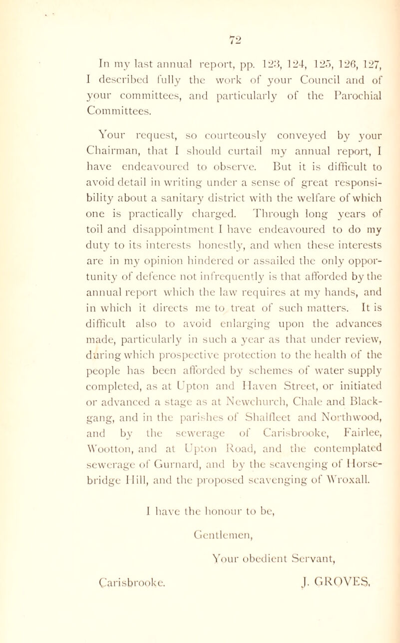 In my last annual report, pp. 12b, 124, 125, 126, 127, I described fully the work of your Council and of your committees, and particularly of the Parochial Committees. Your request, so courteously conveyed by your Chairman, that I should curtail my annual report, I have endeavoured to observe. But it is difficult to avoid detail in writing under a sense of great responsi- bility about a sanitary district with the welfare of which one is practically charged. Through long years of toil and disappointment I have endeavoured to do my duty to its interests honestly, and when these interests are in my opinion hindered or assailed the only oppor- tunity of defence not infrequently is that afforded by the annual report which the law requires at my hands, and in which it directs me to treat of such matters. It is difficult also to avoid enlarging upon the advances made, particularly in such a year as that under review, during which prospective protection to the health of the people has been afforded by schemes of water supply completed, as at Upton and Haven Street, or initiated or advanced a stage as at Newchurch, Chale and Black- gang, and in the parishes of Shalfleet and Northwood, and by the sewerage of Carisbrooke, Fairlee, Wootton, and at Upton Road, and the contemplated sewerage of Gurnard, and by the scavenging of Horse- bridge Hill, and the proposed scavenging ot AVroxall. I have the honour to be, Gentlemen, Your obedient Servant, Carisbrooke. J. GROVES.
