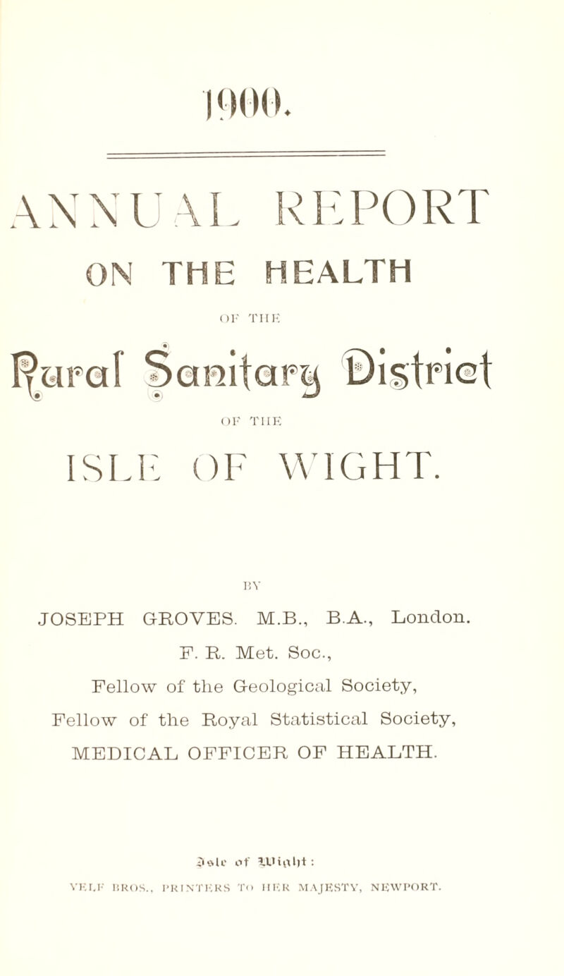 1900. ANNUAL REPORT ON THE HEALTH OF TIIE F^iraf Sanitary District OF TIIE ISLE OF WIGHT. BY JOSEPH GROVES. M.B., B.A., London. F. R. Met. Soc., Fellow of the G-eological Society, Fellow of the Royal Statistical Society, MEDICAL OFFICER OF HEALTH. iUHi' of lUiflljt: YEI.F BROS., PRINTERS To HER MAJESTY, NEWPORT.