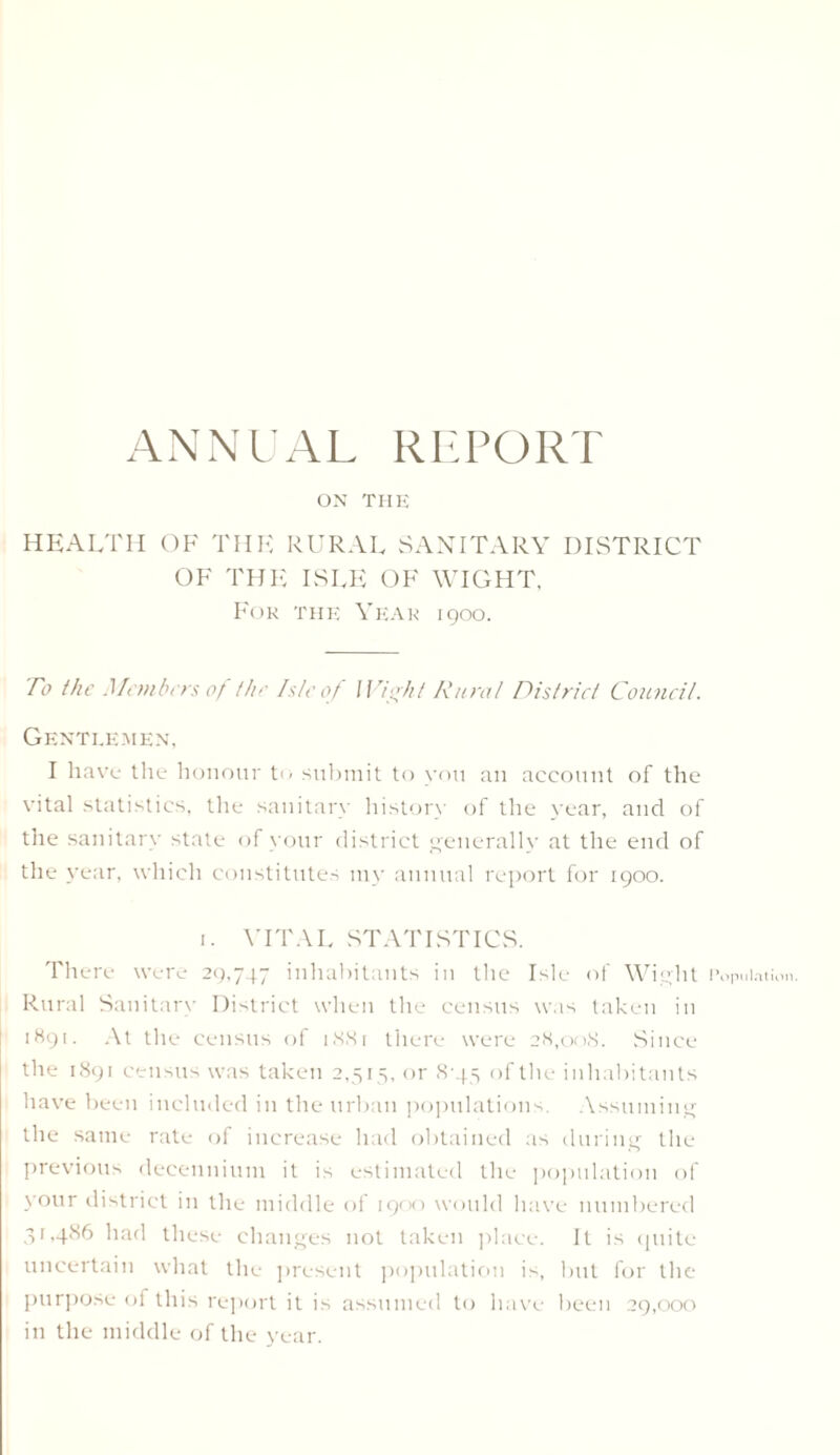 ANNUAL REPORT ON THE HEALTH OF THE RURAL SANITARY DISTRICT OF THE ISLE OF WIGHT, For the Year 1900. To the Members 0/ the Isle of Wight Rural District Council. Gentlemen, I have the honour t<< submit to you an account of the vital statistics, the sanitary history of the year, and of the sanitary state of your district generally at the end of the year, which constitutes my annual report for 1900. 1. YITAL STATISTICS. There were 29,747 inhabitants in the Isle of Wight 1 Rural Sanitary District when the census was taken in 1891. At the census of 1881 there were 28,008. Since the 1891 census was taken 2,515, or 8-45 of the inhabitants have been included in the urban populations. Assuming the same rate of increase had obtained as during the previous decennium it is estimated the population of your district in the middle of 1900 would have numbered 31,486 had these changes not taken place. It is quite uncertain what the present population is, but for the purpose of this report it is assumed to have been 29,000 in the middle of the year. ’opulation.