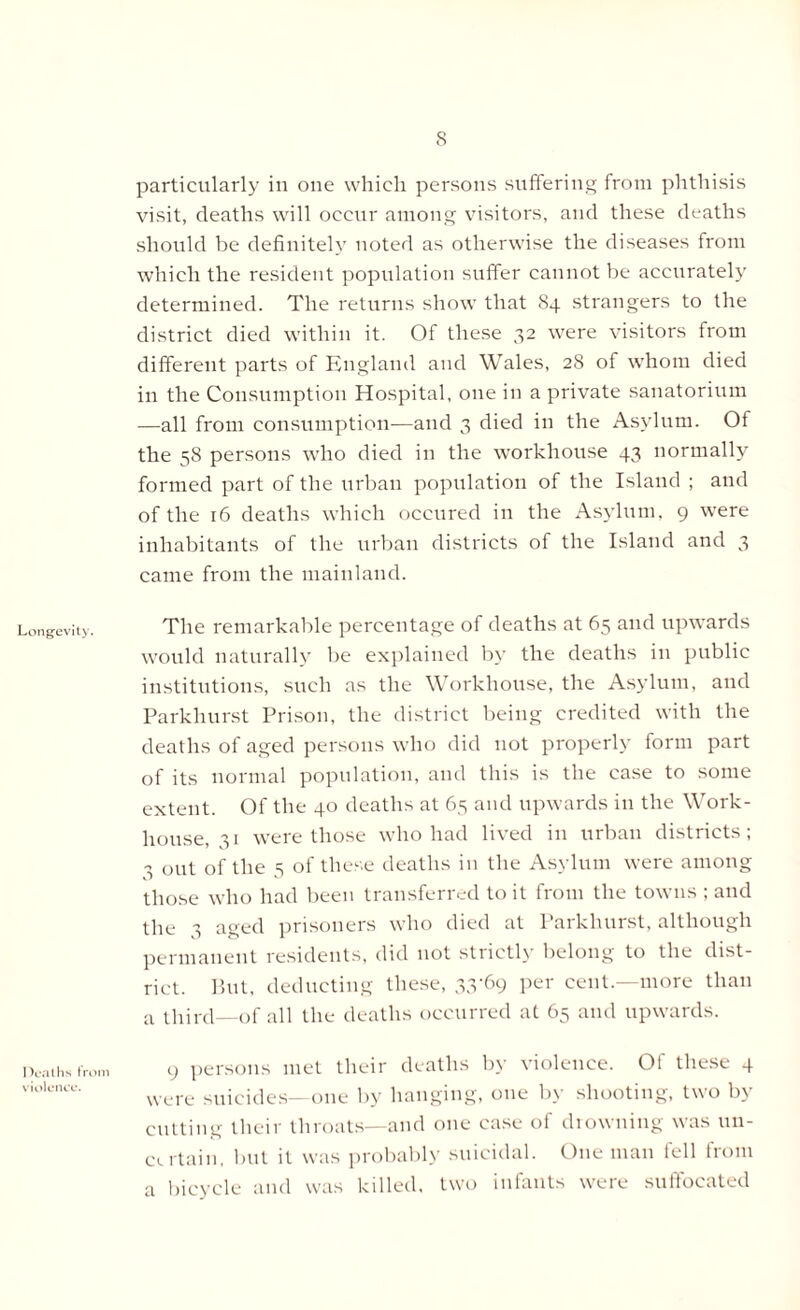 Longevity. Deaths from violence. particularly in one which persons suffering from phthisis visit, deaths will occur among visitors, and these deaths should be definitely noted as otherwise the diseases from which the resident population suffer cannot be accurately determined. The returns show that 84 strangers to the district died within it. Of these 32 were visitors from different parts of England and Wales, 28 of whom died in the Consumption Hospital, one in a private sanatorium —all from consumption—and 3 died in the Asylum. Of the 58 persons who died in the workhouse 43 normally formed part of the urban population of the Island ; and of the 16 deaths which occured in the Asylum, 9 were inhabitants of the urban districts of the Island and 3 came from the mainland. The remarkable percentage of deaths at 65 and upwards would naturally be explained by the deaths in public institutions, such as the Workhouse, the Asylum, and Parkhurst Prison, the district being credited with the deaths of aged persons who did not properly form part of its normal population, and this is the case to some extent. Of the 40 deaths at 65 and upwards in the Work- house, 31 were those who had lived in urban districts; 3 out of the 5 of these deaths in the Asylum were among those who had been transferred to it from the towns ; and the 3 aged prisoners who died at Parkhurst, although permanent residents, did not strictly belong to the dist- rict. But, deducting these, 33-69 per cent.—more than a third—of all the deaths occurred at 65 and upwards. 9 persons met their deaths by violence. Of these 4 were suicides—one by hanging, one by shooting, two by cutting their throats—and one case of drowning was un- certain, but it was probably suicidal. One man fell from a bicycle and was killed, two infants were suffocated