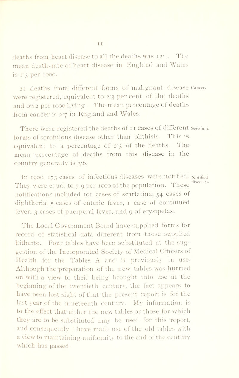 deaths from heart disease to all the deaths was 121. The mean death-rate of heart-disease in England and \\ ales is 1-3 per 1000. 21 deaths from different forms of malignant disease c.i.uvr. were registered, equivalent to 2-3 per cent, of the deaths and 072 per 1000 living. The mean percentage ot deaths from cancer is 27 in England and Wales. There were registered the deaths of 11 cases of different Scrofula, forms of scrofulous disease other than phthisis. I'his is equivalent to a percentage of 2‘3 ot the deaths. The mean percentage of deaths from this disease in the country generally is y6. In 1900, 173 cases of infectious diseases were notified. Notified 1 diseases. They were equal to 5.9 per 1000 of the population. 1 liese notifications included 101 cases of scarlatina, 54 cases of diphtheria, 3 cases of enteric fever, 1 case of continued fever. 3 cases of puerperal fever, and 9 of erysipelas. The Local Government Board have supplied forms for record of statistical data different from those supplied hitherto. Four tables have been substituted at the sug- gestion of the Incorporated Society of Medical Officers of Health for the Tables A and B previously in use- Although the preparation of the new tables was hurried on with a view to their being brought into use at the beginning of the twentieth century, the fact appears to have been lost sight of that the present report is for the last year of the nineteenth century My information is to the effect that either the new tables or those for which they are to be substituted may be used for this report, and consequently I have made use of the old tables with a view to maintaining uniformity to the end of the century which has passed.