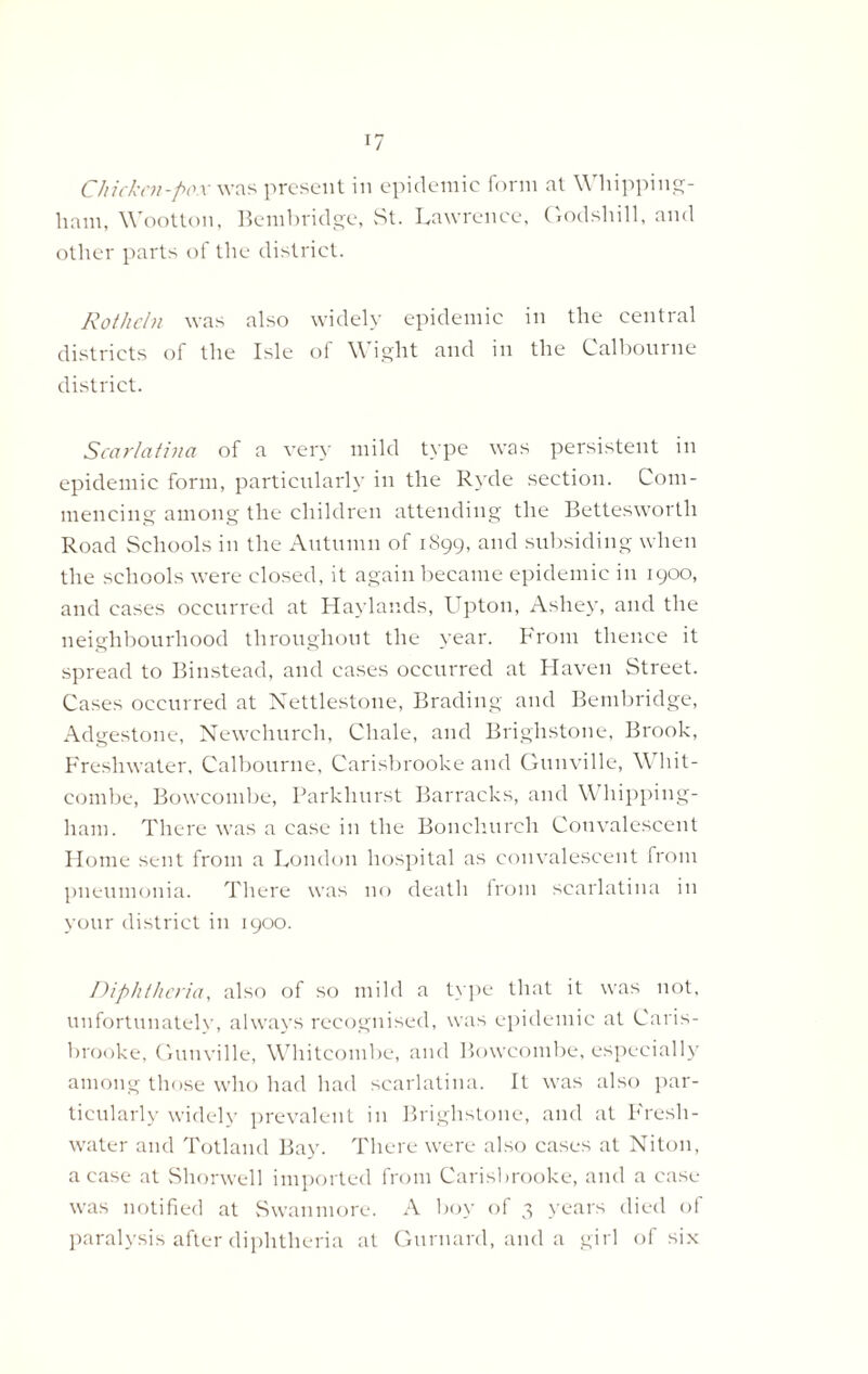 Cliickcn-pox was present in epidemic form at Whipping- ham, Wootton, Bembridge, St. Lawrence, Godshill, and other parts of the district. Rotheln was also widely epidemic in the central districts of the Isle of Wight and in the Calbourne district. Scarlatina of a very mild type was persistent in epidemic form, particularly in the Ryde section. Com- mencing among the children attending the Bettesworth Road Schools in the Autumn of 1S99, and subsiding when the schools were closed, it again became epidemic in 1900, and cases occurred at Haylands, Upton, Ashey, and the neighbourhood throughout the year. From thence it spread to Biinstead, and cases occurred at Haven Street. Cases occurred at Nettlestone, Brading and Bembridge, Adgestone, Newchurch, Chale, and Brighstone, Brook, Freshwater, Calbourne, Carisbrooke and Gunville, W hit- combe, Bowcombe, Parkliurst Barracks, and W hipping- ham. There was a case in the Bonchureh Convalescent Home sent from a London hospital as convalescent from pneumonia. There was no death from scarlatina in your district in 1900. Diphtheria, also of so mild a type that it was not, unfortunately, always recognised, was epidemic at Caris- brooke, Gunville, Whitcombe, and Bowcombe, especially among those who had had scarlatina. It was also par- ticularly widely prevalent in Brighstone, and at Fresh- water and Totland Bay. There were also cases at Niton, a case at Shorwell imported from Carisbrooke, and a case was notified at Swanmore. A boy of 3 years died of paralysis after diphtheria at Gurnard, and a girl of six