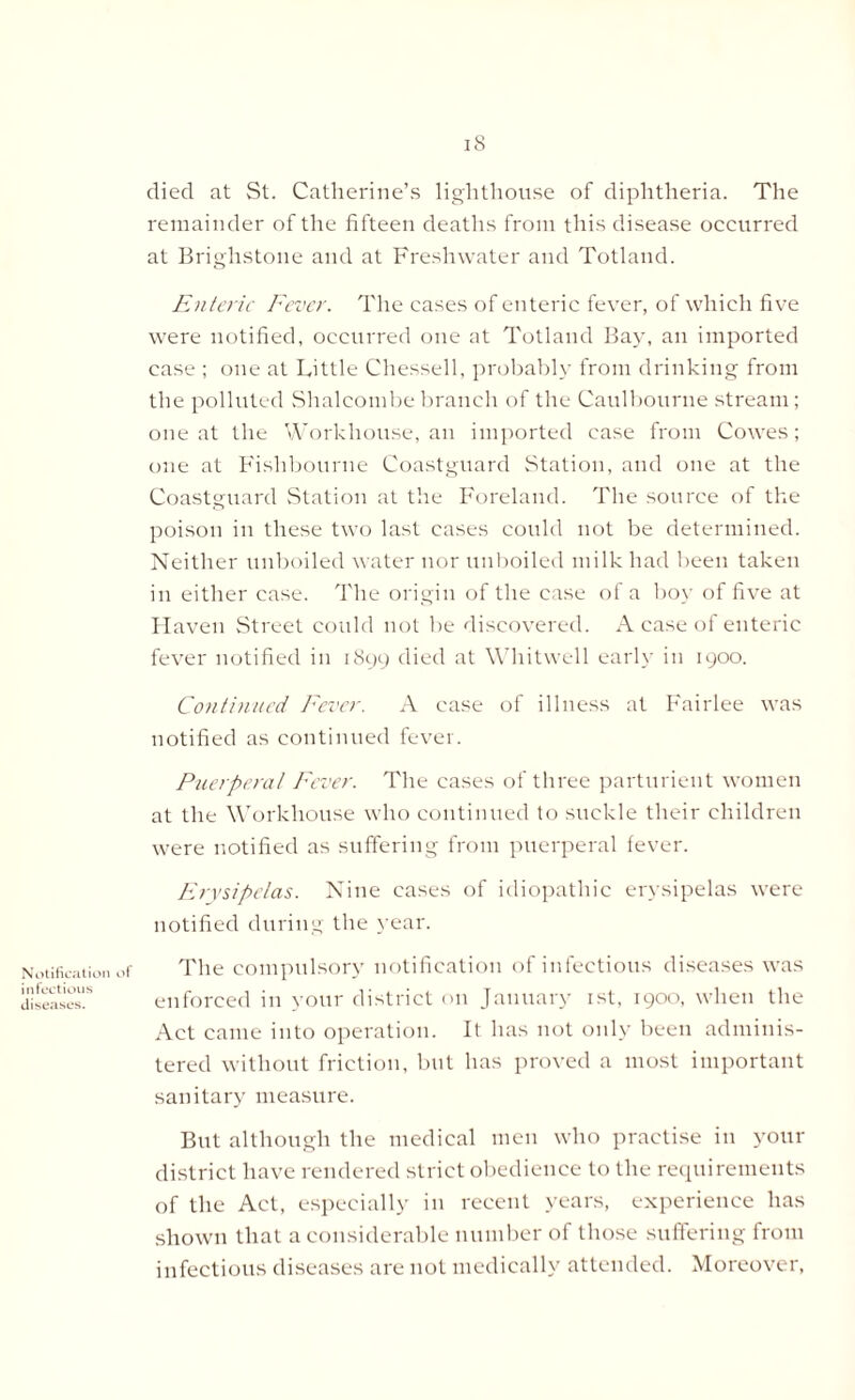 Notification infectious diseases. of 18 died at St. Catherine’s lighthouse of diphtheria. The remainder of the fifteen deaths from this disease occurred at Brighstone and at Freshwater and Totland. Enteric Fever. The cases of enteric fever, of which five were notified, occurred one at Totland Bay, an imported case ; one at Little Chessell, probably from drinking from the polluted Shalcombe branch of the Caulbourne stream; one at the Workhouse, an imported case from Cowes; one at Fishbourne Coastguard Station, and one at the Coastguard Station at the Foreland. The source of the poison in these two last cases could not be determined. Neither unboiled water nor unboiled milk had been taken in either case. The origin of the case of a boy of five at Haven Street could not be discovered. A case of enteric fever notified in 1899 died at Whitwell early in 1900. Continued Fever. A case of illness at Fairlee was notified as continued fever. Puerperal Fever. The cases of three parturient women at the Workhouse who continued to suckle their children were notified as suffering from puerperal fever. Erysipelas. Nine cases of idiopathic erysipelas were notified during the year. The compulsory notification of infectious diseases was enforced in your district on January 1st, 1900, when the Act came into operation. It has not only been adminis- tered without friction, but has proved a most important sanitary measure. But although the medical men who practise in your district have rendered strict obedience to the requirements of the Act, especially in recent years, experience has shown that a considerable number of those suffering from infectious diseases are not medically attended. Moreover,