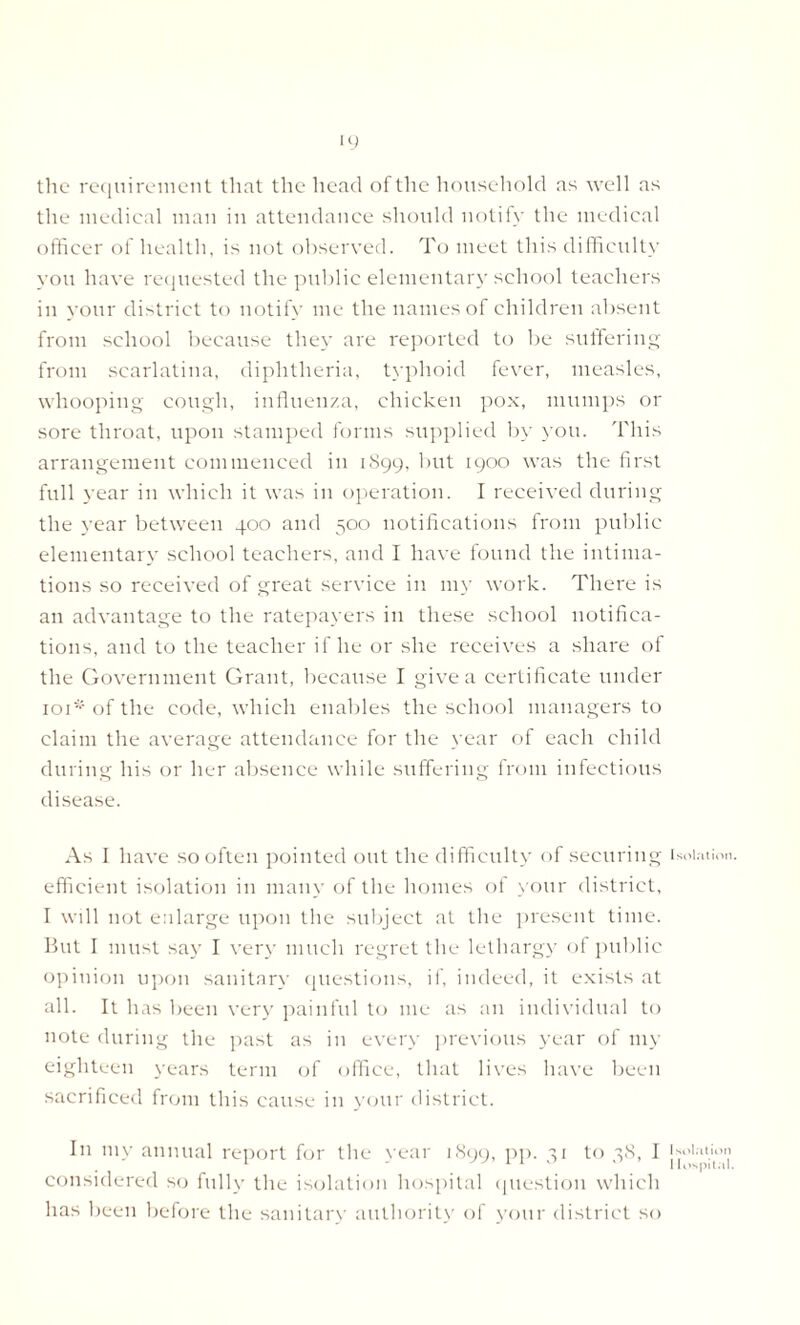 the requirement that the head of the household as well as the medical man in attendance should notify the medical officer of health, is not observed. To meet this difficulty you have requested the public elementary school teachers in your district to notify me the names of children absent from school because they are reported to be suffering from scarlatina, diphtheria, typhoid fever, measles, whooping cough, influenza, chicken pox, mumps or sore throat, upon stamped forms supplied by you. This arrangement commenced in 1899, but 1900 was the first full year in which it was in operation. I received during the year between 400 and 500 notifications from public elementary school teachers, and I have found the intima- tions so received of great service in my work. There is an advantage to the ratepayers in these school notifica- tions, and to the teacher if he or she receives a share of the Government Grant, because I give a certificate under 101* of the code, which enables the school managers to claim the average attendance for the year of each child during his or her absence while suffering from infectious disease. As I have so often pointed out the difficulty of securing efficient isolation in many of the homes ol your district, I will not enlarge upon the subject at the present time. But I must say I very much regret the lethargy of public opinion upon sanitary questions, if, indeed, it exists at all. It has been very painful to me as an individual to note during the past as in every previous year of my eighteen years term of office, that lives have been sacrificed from this cause in your district. In mv annual report for the year 1899, pp. 31 to 38, 1 considered so fully the isolation hospital question whicl: has been before the sanitary authority of your district s< Isolation. I solation