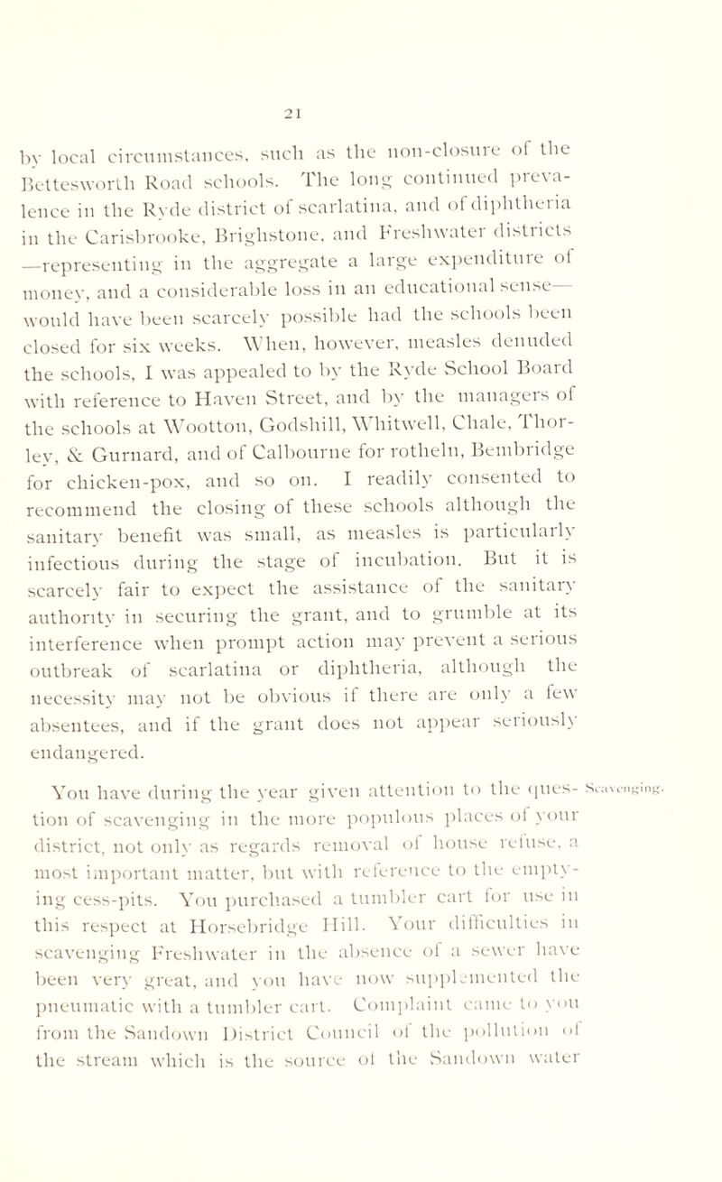 by local circumstances, such as the non-closme of the Bettesworth Road schools. The long continued preva- lence in the Ryde district of scarlatina, and of diphtheria in the Carisbrooke, Brighstone, and breshwatei distiicts —representing in the aggregate a large expenditure <>l money, and a considerable loss in an educational sense would have been scarcely possible had the schools been closed for six weeks. When, however, measles denuded the schools, I was appealed to by the Ryde School Boaid with reference to Haven Street, and by the managers of the schools at Wootton, Godshill, Whitwell, Chale, 1 hoi - lev, & Gurnard, and of Calbourne for rotheln, Bembridge for chicken-pox, and so on. I readily consented to recommend the closing of these schools although the sanitary benefit was small, as measles is particulaih infectious during the stage of incubation. But it is scarcely fair to expect the assistance of the sanitan authority in securing the grant, and to grumble at its interference when prompt action may prevent a serious outbreak of scarlatina or diphtheria, although the necessity may not be obvious if there are only a lew absentees, and if the grant does not appear seriously endangered. You have during the year given attention to the ques- s™ tion of scavenging in the more populous places of your district, not only as regards removal of house refuse, a most important matter, but with reference to the empty- ing cess-pits. You purchased a tumbler cart for use in this respect at Horsebridge Hill- Your difficulties in scavenging Freshwater in the absence of a sewer have been very great, and you have now supplemented the pneumatic with a tumbler cart. Complaint came to you from the Sandown District Council of the pollution of the stream which is the source ol the Sandown water ranging’.
