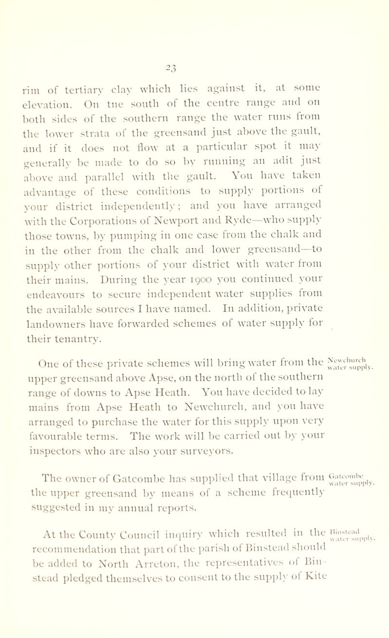 rim of tertiary clay which lies against it, at some elevation. On tne south of the centre range and on both sides of the southern range the water runs from the lower strata of the greensand just above the gault, and if it does not flow at a particular spot it may generally be made to do so by running an adit just above and parallel with the gault. \ uu have taken advantage of these conditions to supply portions of your district independently; and you have arranged with the Corporations of Newport and Ryde—who supply those towns, by pumping in one case from the chalk and in the other from the chalk and lower greensand—to supply other portions of your district with water from their mains. During the year 1900 you continued your endeavours to secure independent water supplies from the available sources I have named. In addition, private landowners have forwarded schemes of water supply for their tenantry. One of these private schemes will bring water from the upper greensand above Apse, on the north of the southern range of downs to Apse Heath. You have decided to lay mains from Apse Heath to Newcliurch, and you have arranged to purchase the water for this supply upon very favourable terms. The work will be carried out by your inspectors who are also your surveyors. The owner of Gatcombe has supplied that village from the upper greensand by means of a scheme frequently suggested in my annual reports. At the County Council inquiry which resulted in the recommendation that part of the parish of Binstead should be added to North Arreton, the representatives of Bin stead pledged themselves to consent to the supply ol Kite Newchurch water supply. Gatcombe water supply. Hinsteail water supply.