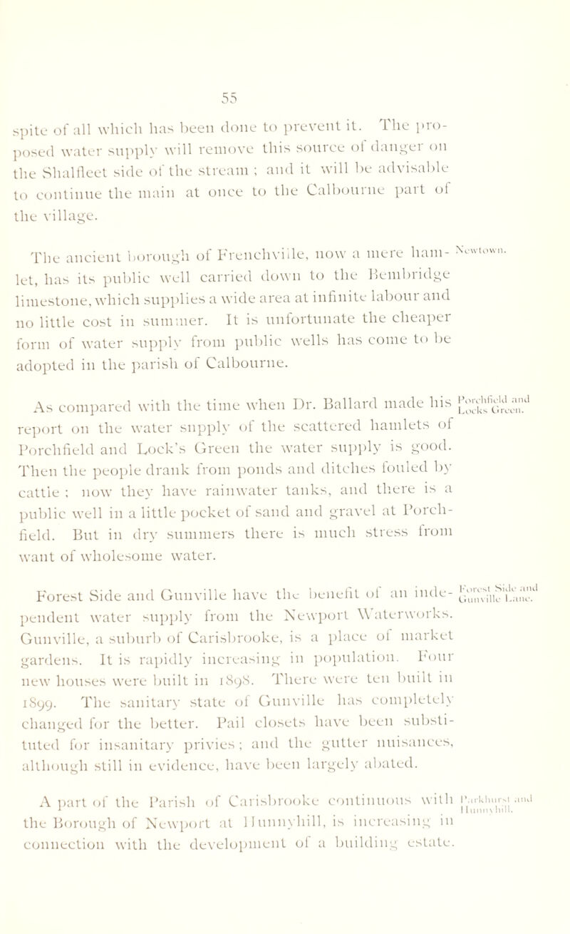 spite of all which has been done to prevent it. lhe pro posed water supply will remove this source ot danger on the Shalfleet side of the stream ; and it will be advisable to continue the main at once to the Calbourne part of the village. The ancient borough ot Frenchviile, now a meie ham- let, has its public well carried down to the Kembridge limestone, which supplies a wide area at infinite labour and no little cost in summer. It is unfortunate the cheaper form of water supply from public wells has come to be adopted in the parish of Calbourne. As compared with the time when Dr. Ballard made his report on the water supply of the scattered hamlets of Porclifield and Lock’s Green the water supply is good. Then the people drank from ponds and ditches fouled by cattle : now they have rainwater tanks, and there is a public well in a little pocket of sand and gravel at Porch- field. But in dry summers there is much stress lrom want of wholesome water. Forest Side and Gunville have the benefit of an inde- pendent water supply from the Newport \\ aterworks. Gunville, a suburb of Carisbrooke, is a place ol market gardens. It is rapidly increasing in population. Four new houses were built in 1898. There were ten built in 1899. The sanitary state of Gunville has completely changed for the better. Pail closets have been substi- tuted for insanitary privies ; and the gutter nuisances, although still in evidence, have been largely abated. A part of the Parish of Carisbrooke continuous with the Borough of Newport at 1 lunnyhill, is increasing in connection with the development of a building estate. Newtown. Porehfield and Locks Green. Forest Side and Gunville Lane. Parkhurst and 11 mm) lull.