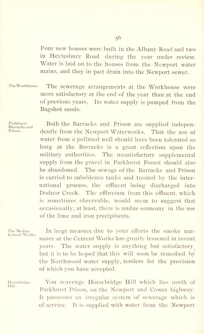 Four new houses were built in the Albany Road and two in Heytesbury Road during the year under review. Water is laid on to the houses from the Newport water mains, and they in pait drain into the Newport sewer. The Workhouse. The sewerage arrangements at the Workhouse were more satisfactory at the end of the year than at the end of previous years. Its water supply is pumped from the Bagshot sands. Park hurst Barracks and Prison. Both the Barracks and Prison are supplied indepen- dently from the Newport Waterworks. That the use of water from a polluted well should have been tolerated so long at the Barracks is a great reflection upon the military authorities. The unsatisfactory supplemental supply from the gravel in Parkhurst Forest should also be abandoned. The sewage of the Barracks and Prison is carried to subsidence tanks and treated by the inter- national process, the effluent being discharged into Dodnor Creek. The effluvium from this effluent, which is sometimes observable, would seem to suggest that occasionally, at least, there is undue economy in the use of the lime and iron precipitants. The Medina In large measure due to your efforts the smoke nui- Cement Works. sauce at the Cement Works has greatly lessened in recent years. The water supply is anything but satisfactory but it is to be hoped that this will soon be remedied by the Northwood water supply, tenders for the provision of which you have accepted. Uorsebridgo You scavenge Horsebridge Hill which lies north of Hill. . ° Parkhurst Prison, on the Newport and Cowes highway. It possesses an irregular system of sewerage which is of service. It is supplied with water from the Newport