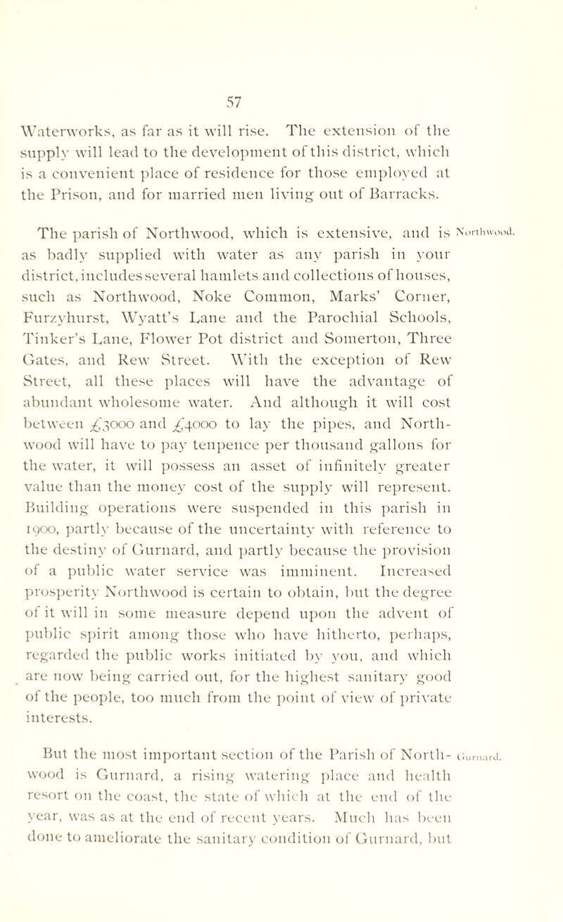 Waterworks, as far as it will rise. The extension of the supply will lead to the development of this district, which is a convenient place of residence for those employed at the Prison, and for married men living out of Barracks. The parish of Northwood, which is extensive, and is Northwood. as badly supplied with water as any parish in your district, includesseveral hamlets and collections of houses, such as Northwood, Noke Common, Marks’ Corner, Furzyhurst, Wyatt’s Lane and the Parochial Schools, Tinker’s Lane, Flower Pot district and Somerton, Three Gates, and Rew Street. With the exception of Rew Street, all these places will have the advantage of abundant wholesome water. And although it will cost between ^3000 and /'4000 to lay the pipes, and North- wood will have to pay tenpence per thousand gallons for the water, it will possess an asset of infinitely greater value than the money cost of the supply will represent. Building operations were suspended in this parish in 1900, partly because of the uncertainty with reference to the destiny of Gurnard, and partly because the provision of a public water service was imminent. Increased prosperity Northwood is certain to obtain, but the degree of it will in some measure depend upon the advent of public spirit among those who have hitherto, perhaps, regarded the public works initiated by you, and which are now being carried out, for the highest sanitary good of the people, too much from the point of view of private interests. But the most important section of the Parish of North- u.mnui. wood is Gurnard, a rising watering place and health resort on the coast, the state of which at the end of the year, was as at the end of recent years. Much has been done to ameliorate the sanitary condition of Gurnard, but