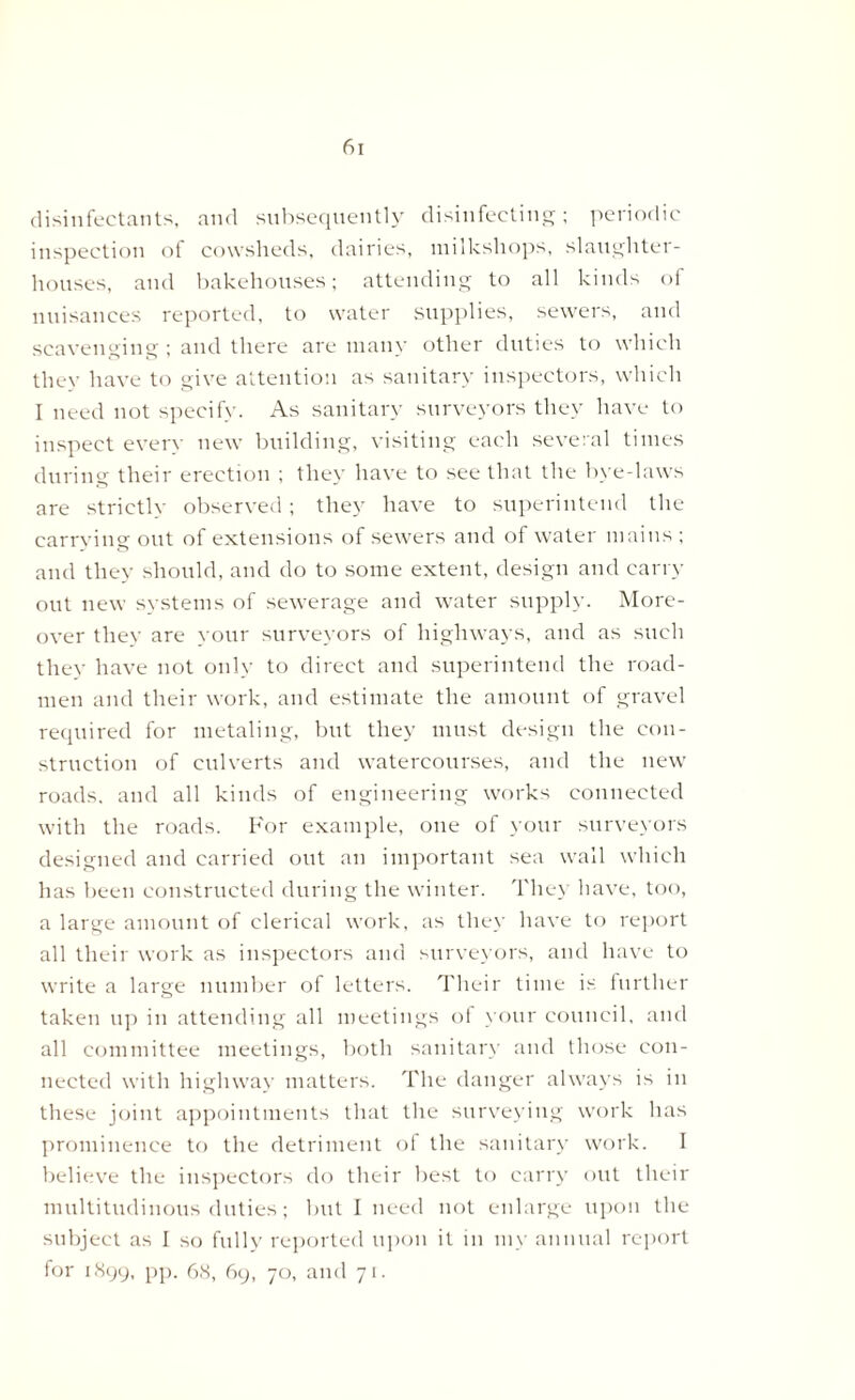 disinfectants, and subsequently disinfecting; periodic inspection of cowsheds, dairies, milkshops, slaughter- houses, and bakehouses; attending to all kinds of nuisances reported, to water supplies, sewers, and scavenging; and there are many other duties to which they have to give attention as sanitary inspectors, which I need not specify. As sanitary surveyors they have to inspect every new building, visiting each several times during their erection ; they have to see that the bye-laws are strictly observed ; they have to superintend the carrying out of extensions of sewers and of water mains ; and they should, and do to some extent, design and carry out new systems of sewerage and water supply. More- over they are your surveyors of highways, and as such they have not only to direct and superintend the road- men and their work, and estimate the amount of gravel required for metaling, but they must design the con- struction of culverts and watercourses, and the new roads, and all kinds of engineering works connected with the roads. For example, one of your surveyors designed and carried out an important sea wall which has been constructed during the winter. They have, too, a large amount of clerical work, as they have to report all their work as inspectors and surveyors, and have to write a large number of letters. Their time is further taken up in attending all meetings of your council, and all committee meetings, both sanitary and those con- nected with highway matters. The danger always is in these joint appointments that the surveying work has prominence to the detriment of the sanitary work. I believe the inspectors do their best to carry out their multitudinous duties; but I need not enlarge upon the subject as I so fully reported upon it in my annual report for 1899, pp. 68, 69, 70, and 71.