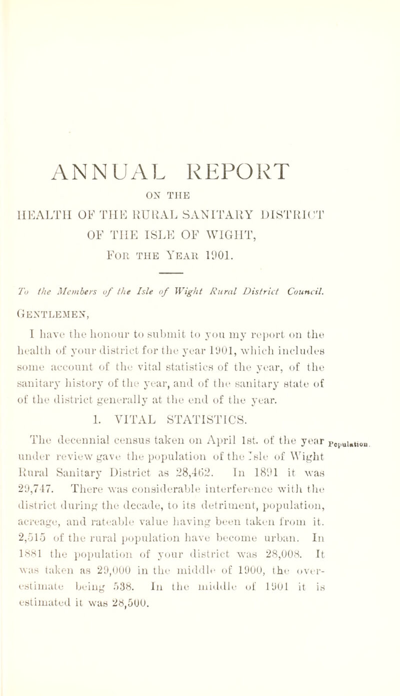 ANNUAL REPORT ON THE HEALTH OF THE RURAL SANITARY DISTRICT OF THE ISLE OF WIGHT, For the Year 11)01. To the Members of the Isle of Wight Rural District Council. Gentlemen, I have the honour to submit to you my report on the health of your district for the year 1901, which includes some account of the vital statistics of the year, of the sanitary history of the year, and of the sanitary state of of the district generally at the end of the year. 1. VITAL STATISTICS. The decennial census taken on April 1st. of the year under review gave the population of the Isle of Wight Rural Sanitary District as 28,402. In 1801 it was 29,747. There was considerable interference with the district during the decade, to its detriment, population, acreage, and rateable value having been taken from it. 2,015 of the rural population have become urban. In 1881 the population of your district was 28,008. It was taken as 29,000 in the middle of 1900, the over¬ estimate being 538. In the middle of 1901 it is estimated it was 28,500. Po^uUtiou