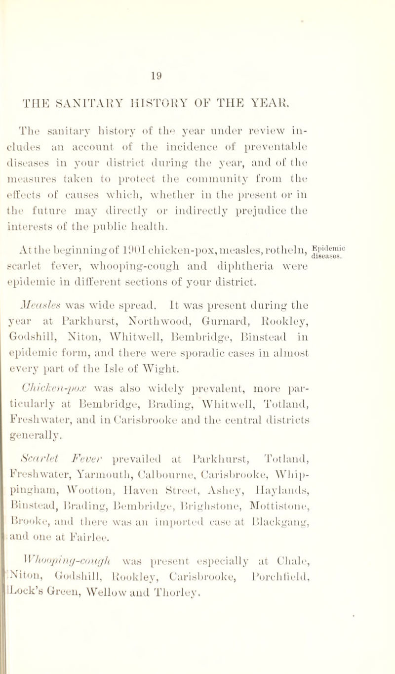 THE SANITARY HISTORY OF THE YEAR. The sanitary history of the year under review in¬ cludes an account of the incidence of preventable diseases in your district during the year, and of the measures taken to protect the community from the effects of causes which, whether in the present or in the future may directly or indirectly prejudice the interests of the public health. At the beginning of HKH chicken-pox, measles, rotheln, scarlet fever, whooping-cough and diphtheria were epidemic in different sections of your district. Measles was wide spread. It was present during the year at Park hurst, Nortlnvood, Gurnard, Rookley, Godshill, Niton, Whitwell, Bembridge, Binstead in epidemic form, and there were sporadic cases in almost every part of the Isle of Wight. Chicken-pox was also widely prevalent, more par¬ ticularly at Bembridge, Grading, Whitwell, Totland, Freshwater, and in Carisbrooke and the central districts generally. Scarlet Fever prevailed at Parkhurst, Totland, Freshwater, Yarmouth, Calbourne, Carisbrooke, Whip- pingham, Wootton, Haven Street, Asliey, Ilaylamls, Binstead, Grading, Bembridge, Brighstone, Mottistone, Brooke, and there was an imported case at Blackgang, and one at Fairlee. 1! hoopintj-cough was present especially at Chale, Niton, Godshill, Rookley, Carisbrooke, Porchfield, Lock’s Green, Wellow and Thorley. Epidemic diseases.