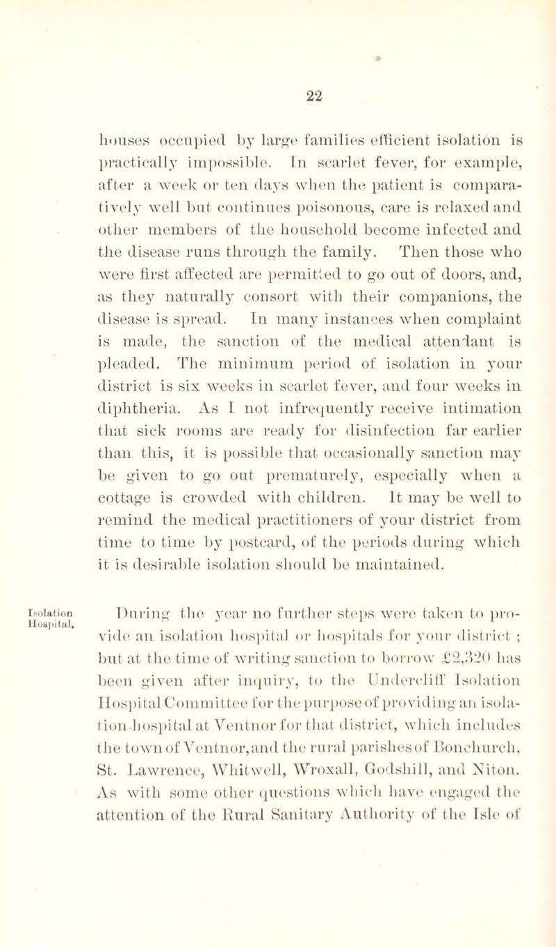 Tsolat ion Hospital, houses occupied by large families efficient isolation is practically impossible. In scarlet fever, for example, after a week or ten days when the patient is compara¬ tively well but continues poisonous, care is relaxed and other members of the household become infected and the disease runs through the family. Then those who were first affected are permitted to go out of doors, and, as they naturally consort with their companions, the disease is spread. In many instances when complaint is made, the sanction of the medical attendant is pleaded. The minimum period of isolation in your district is six weeks in scarlet fever, and four weeks in diphtheria. As I not infrequently receive intimation that sick rooms are ready for disinfection far earlier than this, it is possible that occasionally sanction may be given to go out prematurely, especially when a cottage is crowded with children. It may be well to remind the medical practitioners of your district from time to time by postcard, of the periods during which it is desirable isolation should be maintained. During the year no further steps were taken to pro¬ vide an isolation hospital or hospitals for your district ; but at the time of writing sanction to borrow £2,320 has been given after inquiry, to the Undercliff Isolation Hospital Committee for the purpose of providing an isola¬ tion hospital at Ventnor for that district, which includes the town of Ventnor, and the rural parishesof Bonehurch. St. Lawrence, Whitwell, Wroxall, Godshill, and Niton. As with some other questions which have engaged the attention of the Rural Sanitary Authority of the Isle of