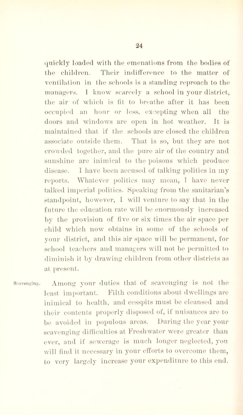 Scavenging. quickly loaded with the emanations from the bodies of the children. Their indifference to the matter of ventilation in the schools is a standing reproach to the managers. 1 know scarcely a school in your district, the air of which is fit to breathe after it has been occupied an hour or less, excepting when all the doors and windows are open in hot weather. It is maintained that if the schools are closed the children associate outside them. That is so, but they are not crowded together, and the pure air of the country and sunshine are inimical to the poisons which produce disease. 1 have been accused of talking politics in my reports. Whatever politics may mean, I have never talked imperial polilics. Speaking from the sanitarian’s standpoint, however, l will venture to say that in the future the education rate will be enormously increased by the provision of five or six times the air space per child which now obtains in some of the schools of your district, and this air space will be permanent, for school teachers and managers will not be permitted to diminish it by drawing children from other districts as at present. Among your duties that of scavenging is not the least important. Filth conditions about dwellings are inimical to health, and cesspits must be cleansed and their contents properly disposed of, if nuisances are to be avoided in populous areas. During the year your scavenging di llicu 1 ties at Freshwater were greater than ever, and if sewerage is much longer neglected, you will find it necessary in your efforts to overcome them, to very largely increase your expenditure to this end.