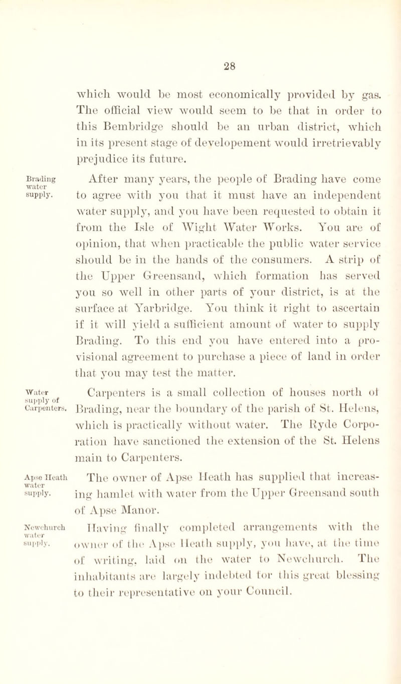 Blading water supply. Water supply of Carpenters. Apse Heath water supply. Newchurck water supply. which would be most economically provided by gas. The official view would seem to be that in order to this Bembridge should be an urban district, which prejudice its future. After many years, the people of Brading have come to agree with you that it must have an independent water supply, and you have been requested to obtain it from the Isle of Wight Water Works. You are of opinion, that when practicable the public water service should be in the hands of the consumers. A strip of the Upper Greensand, which formation has served you so well in other parts of your district, is at the surface at Yarbridge. You think it right to ascertain if it will yield a sufficient amount of water to supply Brading. To this end you have entered into a pro¬ visional agreement to purchase a piece of land in order that you may test the matter. Carpenters is a small collection of houses north oi Brading, near the boundary of the parish of St. Helens, which is practically without water. The Ryde Corpo¬ ration have sanctioned the extension of the St. Helens main to Carpenters. The owner of Apse Heath has supplied that increas¬ ing hamlet with water from the Upper Greensand south of Apse Manor. Having finally completed arrangements with the owner of the Apse Heath supply, you have, at the time of writing, laid on t lie water to Newchurch. The inhabitants are largely indebted tor this great blessing to their representative on your Council.