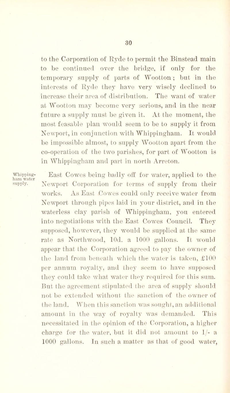 to the Corporation of Ryde to permit the Binstead main to be continued over the bridge, if only for the temporary supply of parts of Wootton; but in the interests of Ryde they have very wisely declined to increase their area of distribution. The want of water at Wootton may become very serious, and in the near future a supply must be given it. At the moment, the most feasable plan would seem to be to supply it from Newport, in conjunction with Wliippingham. It would be impossible almost, to supply Wootton apart from the co-operation of the two parishes, for part of Wootton is in Wliippingham and part in north Arreton. whipping- East Cowes being badly off for water, applied to the ham water ’ 11 suppijn Newport Corporation for terms of supply from their works. As East Cowes could only receive water from Newport through pipes laid in your district, and in the waterless clay parish of Wliippingham, you entered into negotiations with the East Cowes Council. They supposed, however, they would be supplied at the same rate as Northwood, lOd. a 1000 gallons. It would appear that the Corporation agreed to pay the owner of the land from beneath which the water is taken, £100 per annum royalty, and they seem to have supposed they could take what water they required for this sum. But the agreement stipulated the area of supply should not be extended without the sanction of the owner of the land. When this sanction was sought, an additional amount in the way of royalty was demanded. This necessitated in the opinion of the Corporation, a higher charge for the water, but it did not amount to 1 - a 1000 gallons. In such a matter as that of good water,