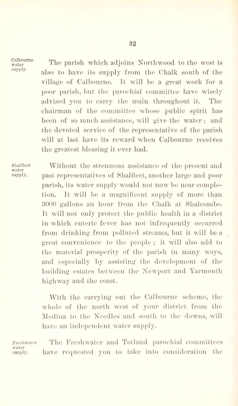 Calboume water supply. Slialfleet water supply. Freshwater water supply. 32 The parish which adjoins North wood, to the west is also to have its supply from the Chalk south of the village of Calboume. It will be a great work for a poor parish, but the parochial committee have wisely advised you to carry the main throughout it. The chairman of the committee whose public spirit has been of so much assistance, will give the water; and the devoted service of the representative of the parish will at last have its reward when Calboume receives the greatest blessing it ever had. Without the strenuous assistance of the present and past representatives of Shalfleet, another large and poor parish, its water supply would not now be near comple¬ tion. It will be a magnificent supply of more than 30(10 gallons an hour from the Chalk at Slialcombe. It will not only protect the public health in a district in which enteric fever has not infrequently occurred from drinking from polluted streams, but it will be a great convenience to the people ; it will also add to the material prosperity of the parish in many ways, and especially by assisting the development of the building estates between the Newport and Yarmouth highway and the coast. With the carrying out the Calboume scheme, the whole of the north west of your district from the Medina to the Needles and south to the downs, will have an independent water supply. The Freshwater and Totland parochial committees have requested you to take into consideration the