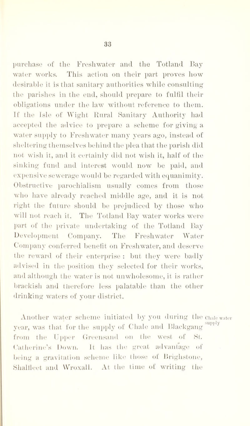 purchase of the Freshwater and the Totland Bay water works. This action on their part proves how desirable it is that sanitary authorities while consulting the parishes in the end, should prepare to fulfil their obligations under the law without reference to them. If the isle of Wight Rural Sanitary Authority had accepted the advice to prepare a scheme for giving a water supply to Freshwater many years ago, instead of sheltering themselves behind the plea that the parish did not wish it, and it certainly did not wish it, half of the sinking fund and interest would now be paid, and expensive sewerage would be regarded with equanimity. Obstructive parochialism usually comes from those who have already reached middle age, and it is not right the future should be prejudiced by those who will not reach it. The Totland Bay water works were part of the private undertaking of the Totland Bay Development Company. The Freshwater Water Company conferred benefit on Freshwater, and deserve the reward of their enterprise : but they were badly advised in the position they selected for their works, and although the water is not unwholesome, it is rather brackish and therefore less palatable than the other drinking waters of your district. Another water scheme initiated by you during the year, was that for the supply of Chale and Blackgang from the Upper Greensand on the west of St. Catherine’s Down. It has the great advantage of being a gravitation scheme like those of Brighstone, Shallleet and NVroxall. At the time of writing the Cluilc water supply