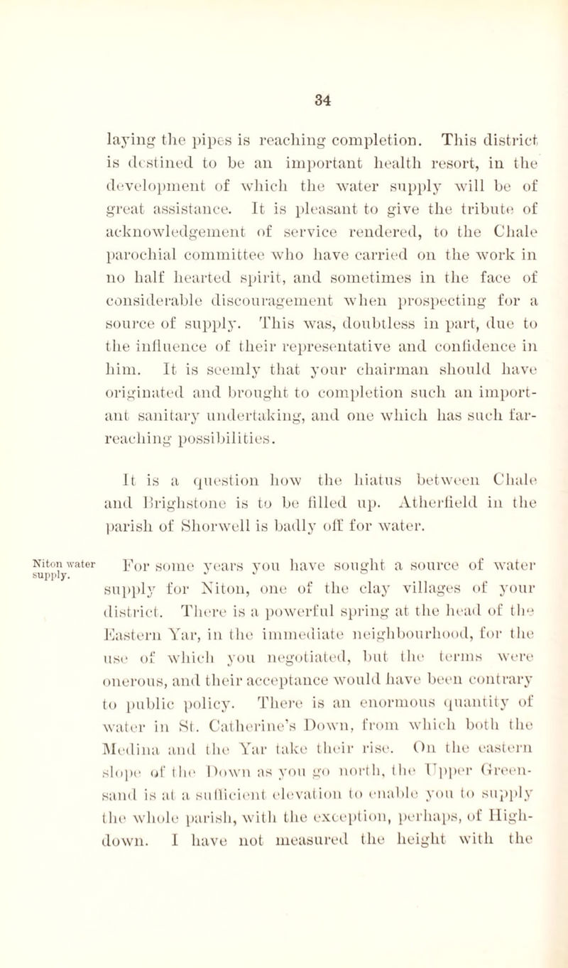 Niton water supply. laying the pipes is reaching completion. This district is destined to he an important health resort, in the development of which the water supply will be of great assistance. It is pleasant to give the tribute of acknowledgement of service rendered, to the Chale parochial committee who have carried on the work in no half hearted spirit, and sometimes in the face of considerable discouragement when prospecting for a source of supply. This was, doubtless in part, due to the influence of their representative and confidence in him. It is seemly that your chairman should have originated and brought to completion such an import¬ ant sanitary undertaking, and one which has such far- reaching possibilities. It is a question how the hiatus between Chale and Brighstone is to be filled up. Atherfield in the parish of Shorwell is badly off for water. For some years you have sought a source of water supply for Niton, one of the clay villages of your district. There is a powerful spring at the head of the Eastern Yar, in the immediate neighbourhood, for the use of which you negotiated, but the terms were onerous, and their acceptance would have been contrary to public policy. There is an enormous quantity of water in St. Catherine’s Down, from which both the Medina and the Yar take their rise. On the eastern slope of tin1 Down as you go north, the 1 pper Green¬ sand is at a sulficient elevation to enable you to supply the whole parish, with the exception, perhaps, of lligh- down. I have not measured the height with the
