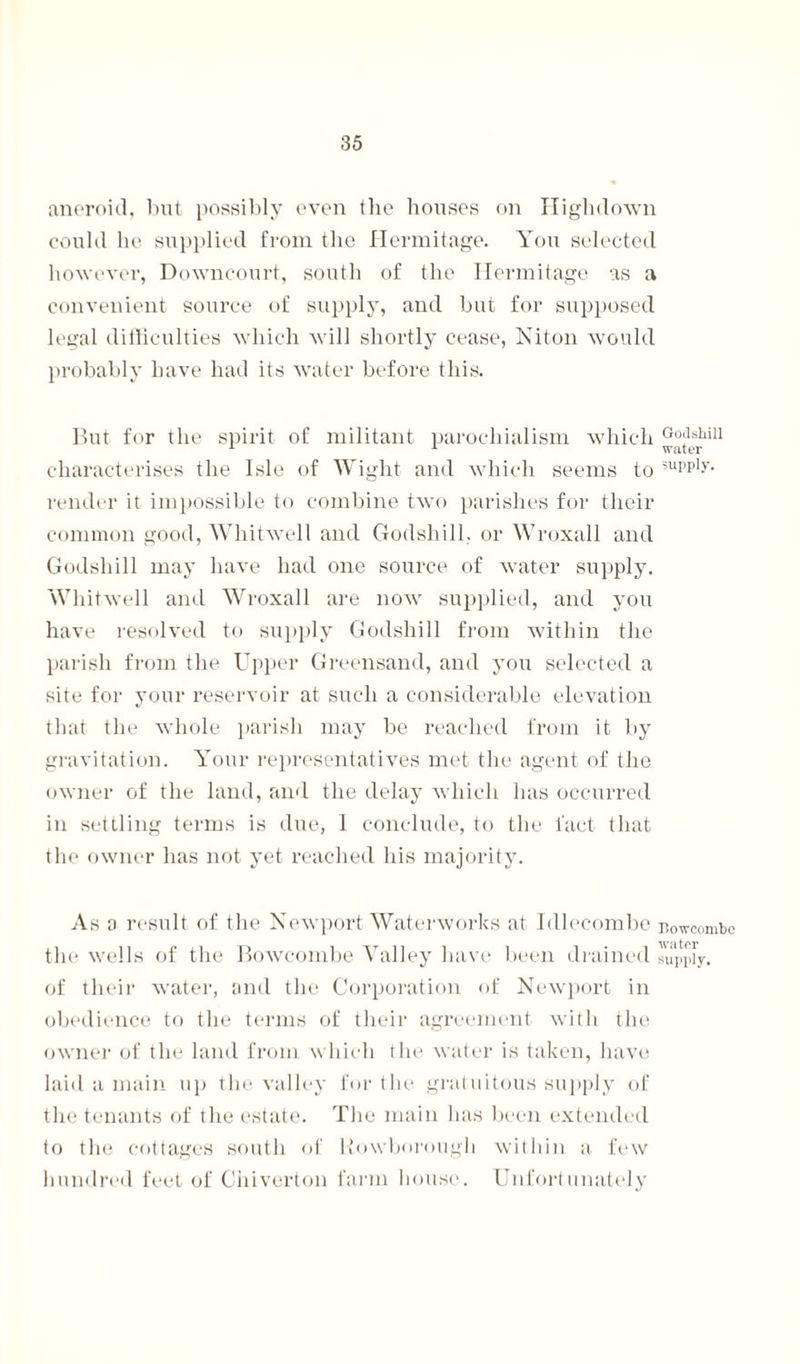 aneroid, but possibly even the houses on Highdown could he supplied from the Hermitage. You selected however, Downcourt, south of the Hermitage as a convenient source of supply, and but for supposed legal difficulties which will shortly cease, Niton would probably have had its water before this. But for the spirit of militant parochialism which Go;lshin 1 1 water characterises the Isle of Wight and which seems to 3upplj'- render it impossible to combine two parishes for their common good, Whitwell and Godshill. or Wroxall and Godshill may have had one source of water supply. Whitwell and Wroxall are now supplied, and you have resolved to supply Godshill from within the parish from the Upper Greensand, and you selected a site for your reservoir at such a considerable elevation that the whole parish may be reached from it by gravitation. Your representatives met the agent of the owner of the land, and the delay which has occurred in settling terms is due, 1 conclude, to the fact that the owner has not yet reached his majority. As a result of the Newport Waterworks at Idlecombe Bowcombc the wells of the Bowcombe Valley have been drained supply, of their water, and the Corporation of Newport in obedience to the terms of their agreement with the owner of the land from which the water is taken, have laid a main up the valley for the gratuitous supply of the tenants of the estate. The main has been extended to the cottages south of Rowborough within a few hundred feet of Chiverton farm house. Unfortunately