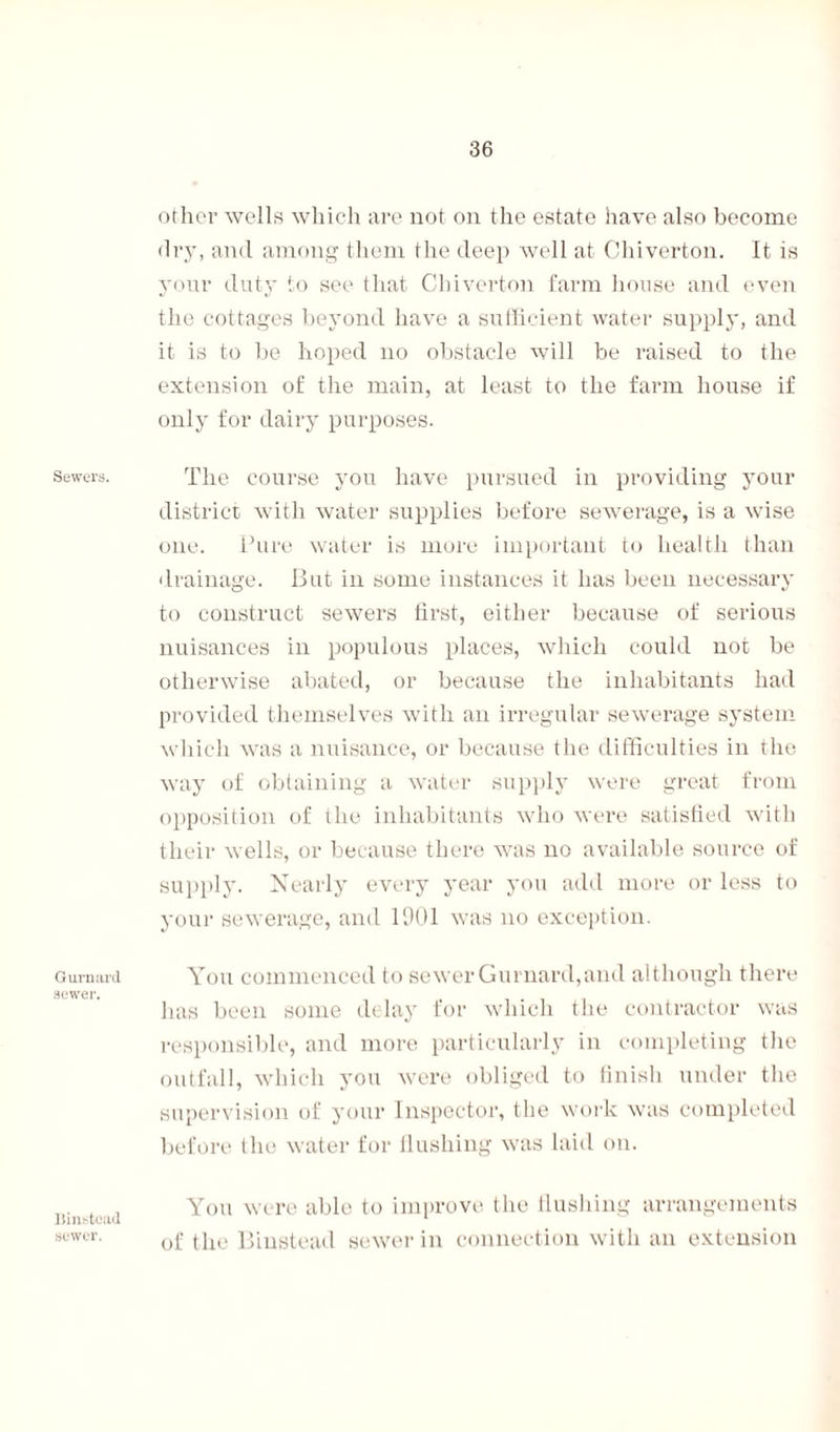 Sewers. Gurnard sewer. Iiinstcad sewer. other wells which are not on the estate have also become dry, and among them the deep well at Chiverton. It is your duty to see that Chiverton farm house and even the cottages beyond have a sufficient water supply, and it is to be hoped no obstacle will be raised to the extension of the main, at least to the farm house if only for dairy purposes. The course you have pursued in providing your district with water supplies before sewerage, is a wise one. Pure water is more important to health than drainage. But in some instances it has been necessary to construct sewers first, either because of serious nuisances in populous places, which could not be otherwise abated, or because the inhabitants had provided themselves with an irregular sewerage system which was a nuisance, or because the difficulties in the way of obtaining a water supply were great from opposition of the inhabitants who were satisfied with their wells, or because there was no available source of supply. Nearly every year you add more or less to your sewerage, and 1901 was no exception. You commenced to sewer Gurnard,and although there has been some delay for which the contractor was responsible, and more particularly in completing the outfall, which you were obliged to finish under the supervision of your Inspector, the work was completed before the water for flushing was laid on. You were able to improve the flushing arrangements of the Biustead sewer in connection with an extension