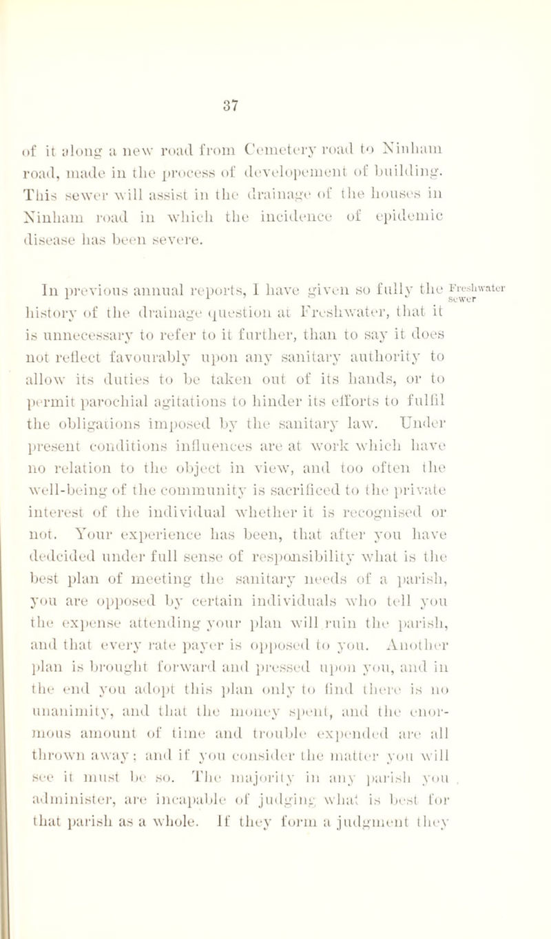 of it along ;i new road from Cemetery road to Ninlnim road, made in the process of developement of building. This sewer will assist in the drainage of the houses in Ninliain road in which the incidence of epidemic disease has been severe. In previous annual reports, I have given so fully the ^^'atcr history of the drainage question at Freshwater, that it is unnecessary to refer to it further, than to say it does not reflect favourably upon any sanitary authority to allow its duties to be taken out of its hands, or to permit parochial agitations to hinder its efforts to fulfil the obligations imposed by the sanitary law. Under present conditions influences are at work which have no relation to the object in view, and too often the well-being of the community is sacrificed to the private interest of the individual whether it is recognised or not. Your experience has been, that after you have dedcided under full sense of responsibility what is the best plan of meeting the sanitary needs of a parish, you are opposed by certain individuals who tell you the expense attending your plan will ruin the parish, and that every rate payer is opposed to you. Another plan is brought forward and pressed upon you, and in the end you adopt this plan only to find there is no unanimity, and that the money spent, and the enor¬ mous amount of time and trouble expended are all thrown away; and if you consider the matter you will see it must be so. The majority in any parish you administer, are incapable of judging what is best for that parish as a whole. If they form a judgment they
