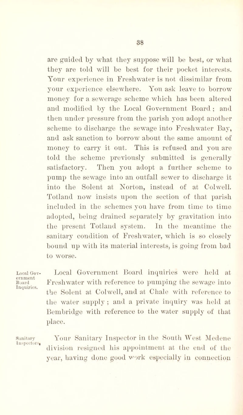 Local Gov¬ ernment Board Inquiries. Sanitary Inspectors, are guided by what they suppose will be best, or what they are told will be best for their pocket interests. Your experience in Freshwater is not dissimilar from your experience elsewhere. You ask leave to borrow money for a sewerage scheme which has been altered and modified by the Local Government Board ; and then under pressure from the parish you adopt another scheme to discharge the sewage into Freshwater Bay, and ask sanction to borrow about the same amount of money to carry it out. This is refused and you are told the scheme previously submitted is generally satisfactory. Then you adopt a further scheme to pump the sewage into an outfall sewer to discharge it into the Solent at Norton, instead of at Colwell. Totland now insists upon the section of that parish included in the schemes you have from time to time adopted, being drained separately by gravitation into the present Totland system. In the meantime the sanitary condition of Freshwater, which is so closely bound up with its material interests, is going from bad to worse. Local Government Board inquiries were held at Freshwater with reference to pumping the sewage into the Solent at Colwell, and at Chale with reference to the water supply ; and a private inquiry was held at Bembridge with reference to the water supply of that place. Your Sanitary Inspector in the South West Medene division resigned his appointment at the end of the year, having done good work especially in connection