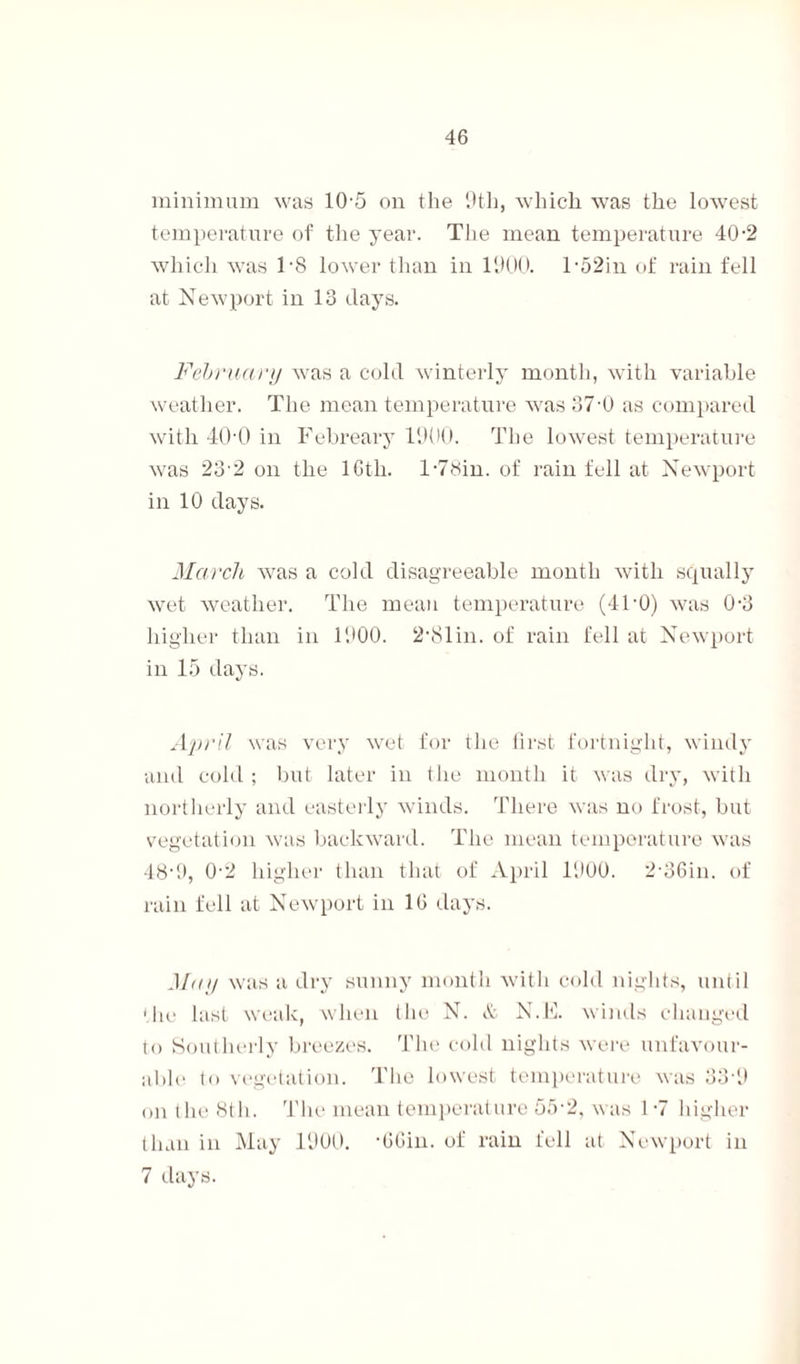 minimum was 10-5 on the 9th, which was the lowest temperature of the year. The mean temperature 40-2 which was TS lower than in 1900. T52in of rain fell at Newport in 13 days. February was a cold winterly month, with variable weather. The mean temperature was 37-0 as compared with 40'0 in Febreary 1900. The lowest temperature was 23-2 on the 16th. T78in. of rain fell at Newport in 10 days. March was a cold disagreeable month with squally wet weather. The mean temperature (41-0) was 0-3 higher than in 1900. 2-81in. of rain fell at Newport in 15 days. April was very wet for the first fortnight, windy and cold ; but later in the month it was dry, with northerly and easterly winds. There was no frost, but vegetation was backward. The mean temperature was 48-9, 0-2 higher than that of April 1900. 2-36in. of rain fell at Newport in 10 days. May was a dry sunny month with cold nights, until 'lie last weak, when the N. & N.E. winds changed to Southerly breezes. The cold nights were unfavour¬ able to vegetation. The lowest temperature was 33-9 on the 8th. The mean temperature 55-2, was 1-7 higher than in May 1900. •OGin. of rain fell at Newport in 7 days.