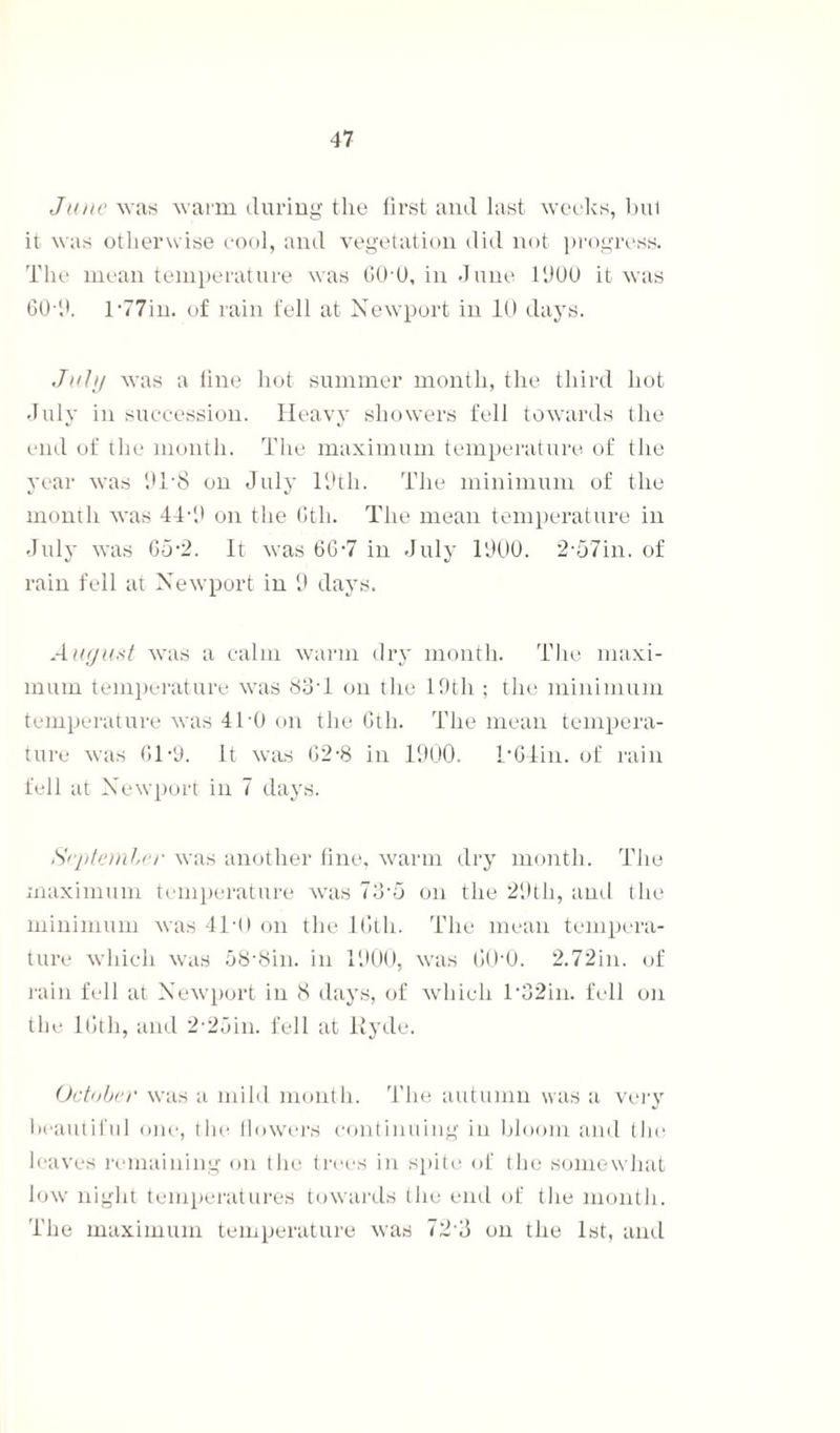 June was warm during the first and last weeks, bul it was otherwise cool, and vegetation did not progress. The mean temperature was GO O, in June 1000 it was GO O. 177m. of rain fell at Newport in 10 days. July was a fine hot summer month, the third hot July in succession. Heavy showers fell towards the end of the month. The maximum temperature of the year was 0T8 on July I9tli. The minimum of the month was 44-0 on the Gth. The mean temperature in July was G5*2. It was 66-7 in July 1900. 2,57in. of rain fell at Newport in 0 days. August was a calm warm dry month. The maxi¬ mum temperature was 83T on the 19th ; the minimum temperature was 410 on the Gth. The mean tempera¬ ture was 61-9. It was G2-8 in 1000. TGlin. of rain fell at Newport in 7 days. September was another fine, warm dry month. The maximum temperature was 73-o on the 29th, and the minimum was 4T0 on the Kith. The mean tempera¬ ture which was 58’8in. in 1000, was GO'O. 2.72in. of rain fell at Newport in 8 days, of which 1 *32in. fell on the l(jth, and 2-2oin. fell at Hyde. October was a mild month. The autumn was a very beautiful one, the flowers continuing in bloom and tins leaves remaining on the trees in spite of the somewhat low night temperatures towards the end of the month. The maximum temperature was 72 8 on the 1st, and