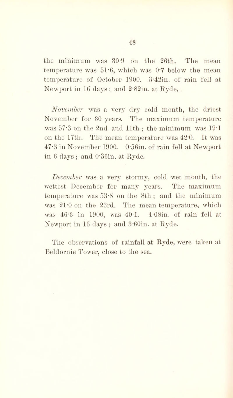 the minimum was 309 on the 26th. The mean temperature was 5T6, which was 0’7 below the mean temperature of October 1900. 3-42in. of rain fell at Newport in 10 clays ; and 2-82in. at Hyde. November was a very dry cold month, the driest November for 30 years. The maximum temperature was 57’3 on the 2nd and 11th ; the minimum was 19T on the 17th. The mean temperature was 42‘0. It was 47-3 in November 1900. 056in. of rain fell at Newport in 6 days ; and 0-36in. at Rycle. December was a very stormy, cold wet month, the wettest December for many years. The maximum temperature was 53'8 on the 8th ; and the minimum was 21-0 on the 23rd. The mean temperature, which was 46‘3 in 1900, was 40 1. 4-08in. of rain fell at Newport in 10 days ; and 3-60in. at Hyde. The observations of rainfall at Ryde, were taken at Beldornie Tower, close to the sea.