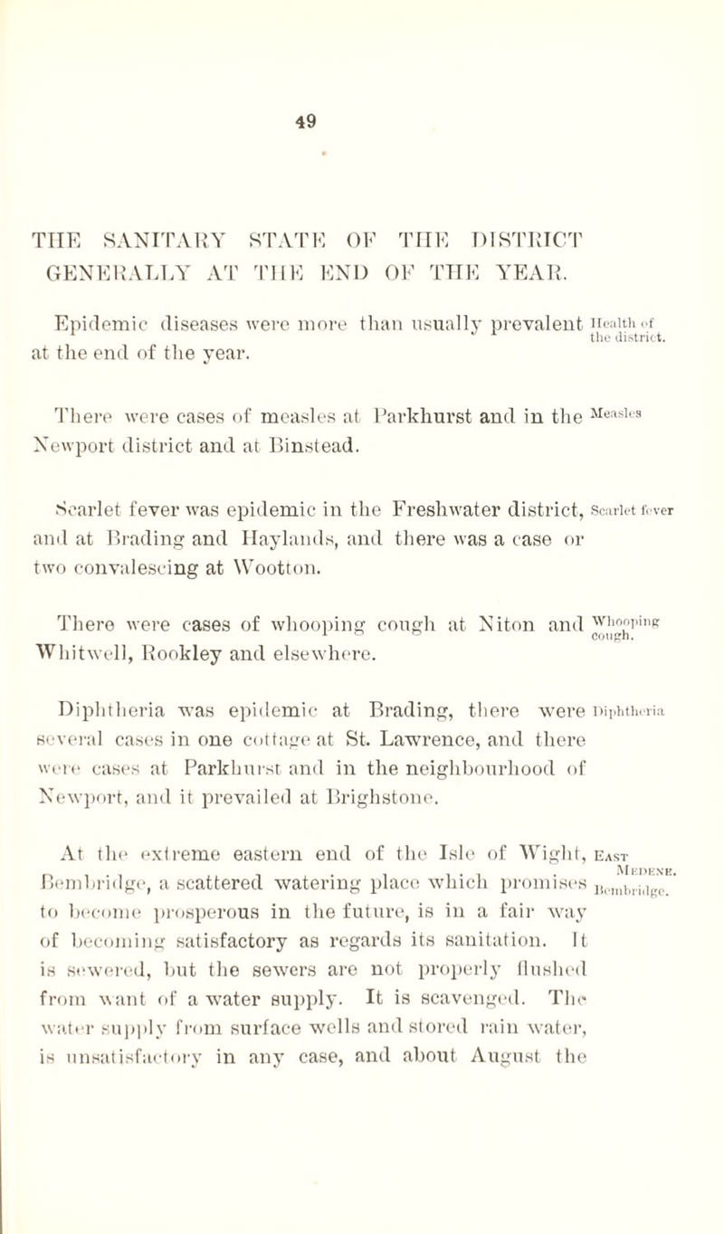 THE SANITARY GENERALLY AT STATE OF THE DISTRICT THE END OF THE YEAR. Epidemic diseases were more than usually prevalent at the end of the year. Health of the district. There were cases of measles at Parkhurst and in the Measles Newport district and at Binstead. Scarlet fever was epidemic in the Freshwater district, scarlet fever and at Brading and Haylands, and there was a case or two convalescing at Wootton. There were cases of whooping cough at Niton and ™}££pine Whitwell, Rookley and elsewhere. Diphtheria was epidemic at Brading, there were Diphtheria several cases in one cottage at St. Lawrence, and there were cases at Parkhurst and in the neighbourhood of Newport, and it prevailed at Brighstone. At the extreme eastern end of the Isle of Wight, east M EDENB* Bembridge, a scattered watering place which promises Jic]uhi,iilr(i to become prosperous in the future, is in a fair way of becoming satisfactory as regards its sanitation. It is sewered, but the sewers are not properly flushed from want of a water supply. It is scavenged. The water supply from surface wells and stored rain water, is unsatisfactory in any case, and about August the