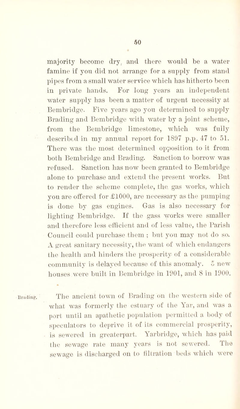 Brading. majority become dry. and there would be a water famine if you did not arrange for a supply from stand pipes from a small water service which has hitherto been in private hands. For long years an independent water supply has been a matter of urgent necessity at Bembridge. Five years ago you determined to supply Brading and Bembridge with water by a joint scheme, from the Bembridge limestone, which was fully described in my annual report for 1897 p.p. 47 to 51. There was the most determined opposition to it from both Bembridge and Brading. Sanction to borrow was refused. Sanction has now been granted to Bembridge alone to purchase and extend the present works. But to render the scheme complete, the gas works, which you are offered for £1000, are necessary as the pumping is done by gas engines. Gas is also necessary for lighting Bembridge. If the gass works were smaller and therefore less efficient and of less value, the Parish Council could purchase them ; but you may not do so. A great sanitary necessity, the want of which endangers the health and hinders the prosperity of a considerable community is delayed because of this anomaly. 0 new houses were built in Bembridge in 1901, and 8 in 1900. The ancient town of Brading on the western side of what was formerly the estuary of the Yar, and was a port until an apathetic population permitted a body of speculators to deprive it of its commercial prosperity, is sewered in greaterpart. Yarbridge, which has paid the sewage rate many years is not sewered. The sewage is discharged on to lilt ration beds which were