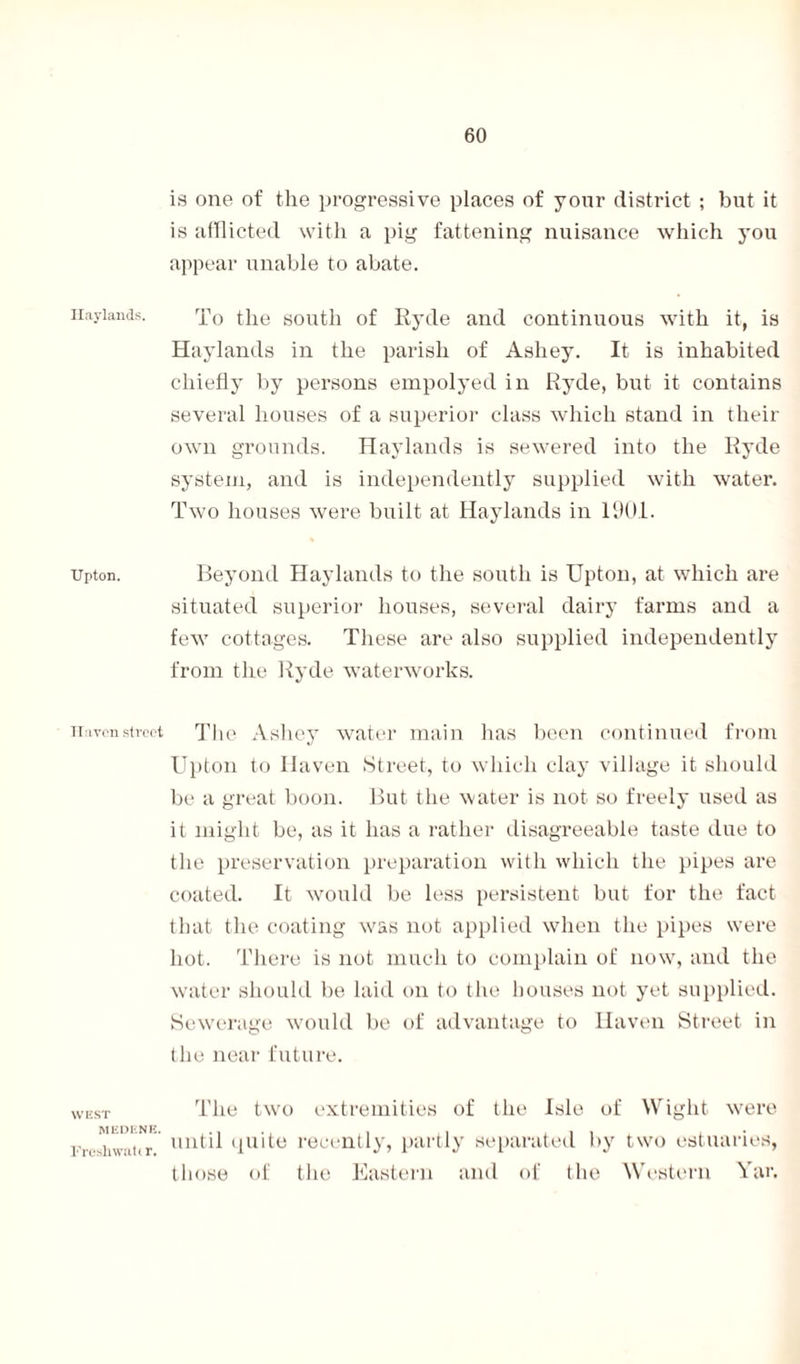 Haylands. Upton. Haven street WEST MEDENE. Fresh wilt (r. is one of the progressive places of yonr district ; but it is afflicted with a pig fattening nuisance which you appear unable to abate. To the south of Ryde and continuous with it, is Haylands in the parish of Ashey. It is inhabited chiefly by persons empolyed in Ryde, but it contains several houses of a superior class which stand in their own grounds. Haylands is sewered into the Ryde system, and is independently supplied with water. Two houses were built at Haylands in 1901. Beyond Haylands to the south is Upton, at which are situated superior houses, several dairy farms and a few cottages. These are also supplied independently from the Ryde waterworks. The Ashey water main has been continued from Upton to Haven Street, to which clay village it should be a great boon. But the water is not so freely used as it might be, as it has a rather disagreeable taste due to the preservation preparation with which the pipes are coated. It would be less persistent but for the fact that the coating was not applied when the pipes were hot. There is not much to complain of now, and the water should be laid on to the houses not yet supplied. Sewerage would be of advantage to Haven Street in the near future. The two extremities of the Isle of Wight were until quite recently, partly separated by two estuaries, those of the Eastern and of the Western Yar.