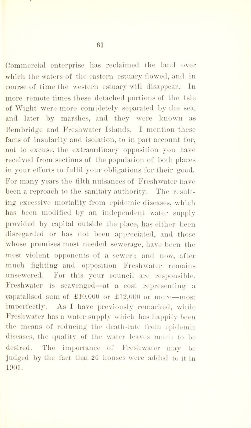 Commercial enterprise has reclaimed the land over which the waters of the eastern estuary flowed, and in course of time the western estuary will disappear. In more remote times these detached portions of the Isle of Wight were more completely separated by the sea, and later by marshes, and they were known as Bembridge and Freshwater Islands. I mention these facts of insularity and isolation, to in part account for, not to excuse, the extraordinary opposition you have received from sections of the population of both places in your efforts to fulfil your obligations for their good. For many years the filth nuisances of Freshwater have been a reproach to the sanitary authority. The result¬ ing excessive mortality from epidemic diseases, which has been modified by an independent water supply provided by capital outside the place, has either been disregarded or has not been appreciated, and those whose premises most needed sewerage, have been the most violent opponents of a sewer; and now, after much fighting and opposition Freshwater remains unsewered. For this your council are responsible. Freshwater is scavenged—at a cost representing a capatalised sum of £10,000 or £12,000 or nnm—most imperfectly. As I have previously remarked, while Freshwater has a water supply which lias happily been the means of reducing the death-rate from epidemic diseases, the quality of the water leaves much to he desired. The importance of Freshwater may he judged by the fact that 26 houses were added to it in 1901.