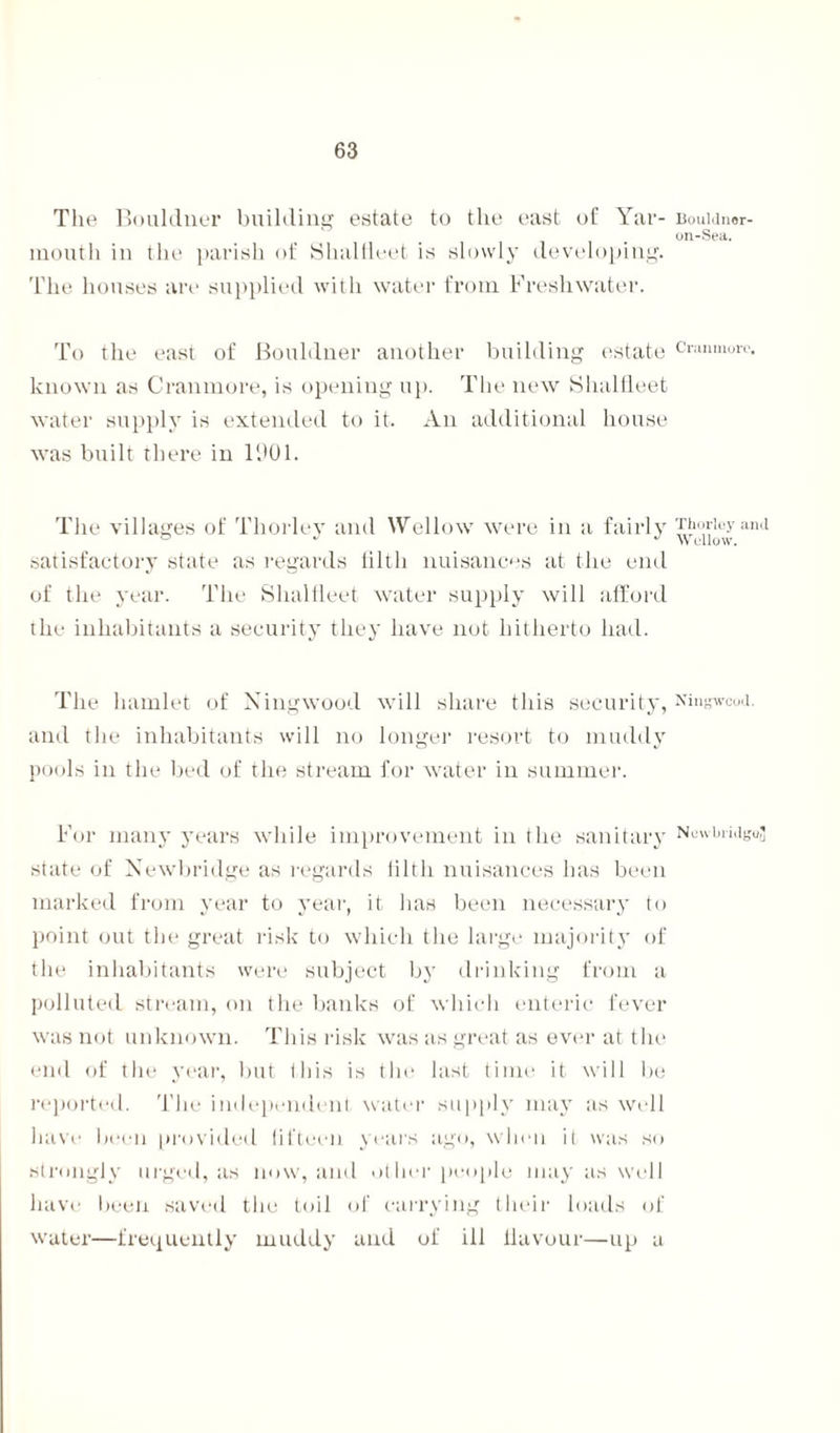 The Bouldner building estate to the east of Yar¬ mouth in the parish of Shalfleet is slowly developing. The houses are supplied with water from Freshwater. To the east of Bouldner another building estate known as Cranmore, is opening up. The new Shalfleet water supply is extended to it. An additional house was built there in 1901. The villages of Thorley and Wei low were in a fairly satisfactory state as regards tilth nuisances at the end of the year. The Shalfleet water supply will afford the inhabitants a security they have not hitherto had. The hamlet of Ningwood will share this security, and the inhabitants will no longer resort to muddy pools in the bed of the stream for water in summer. For many years while improvement in the sanitary state of Newbridge as regards tilth nuisances has been marked from year to year, it has been necessary to point out the great risk to which the large majority of the inhabitants were subject by drinking from a polluted stream, on the banks of which enteric fever was not unknown. This risk was as great as ever at the end of the year, but this is the last time it will be reported. The independent water supply may as well have been provided fifteen years ago, when it was so strongly urged, as now, and other people may as well have been saved the toil of carrying their loads of water—frequently muddy and of ill flavour—up a Bouldnor 011-Sea. Cranmore, Thorley and W ellow. Ningwcod. New bridge'